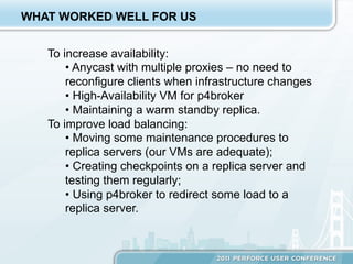 WHAT WORKED WELL FOR US


   To increase availability:
       •  Anycast with multiple proxies – no need to
       reconfigure clients when infrastructure changes
       •  High-Availability VM for p4broker
       •  Maintaining a warm standby replica.
   To improve load balancing:
       •  Moving some maintenance procedures to
       replica servers (our VMs are adequate);
       •  Creating checkpoints on a replica server and
       testing them regularly;
       •  Using p4broker to redirect some load to a
       replica server.
 