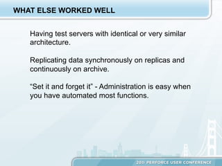 WHAT ELSE WORKED WELL


   Having test servers with identical or very similar
   architecture.

   Replicating data synchronously on replicas and
   continuously on archive.

   “Set it and forget it” - Administration is easy when
   you have automated most functions.
 