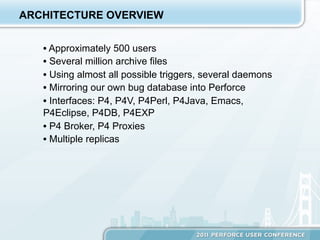 ARCHITECTURE OVERVIEW


   •  Approximately 500 users
   •  Several million archive files
   •  Using almost all possible triggers, several daemons
   •  Mirroring our own bug database into Perforce
   •  Interfaces: P4, P4V, P4Perl, P4Java, Emacs,
   P4Eclipse, P4DB, P4EXP
   •  P4 Broker, P4 Proxies
   •  Multiple replicas
 