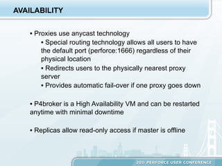 AVAILABILITY


    •  Proxies use anycast technology
         •  Special routing technology allows all users to have
         the default port (perforce:1666) regardless of their
         physical location
         •  Redirects users to the physically nearest proxy
         server
         •  Provides automatic fail-over if one proxy goes down

    •  P4broker is a High Availability VM and can be restarted
    anytime with minimal downtime

    •  Replicas allow read-only access if master is offline
 
