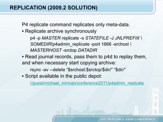 REPLICATION (2009.2 SOLUTION)


    P4 replicate command replicates only meta-data.
    •  Replicate archive synchronously
        p4 -p MASTER replicate -s STATEFILE -J JNLPREFIX 
        SOMEDIR/p4admin_replicate -port 1666 -srchost 
        MASTERHOST -srctop DATADIR
    •  Read journal records, pass them to p4d to replay them,
    and when necessary start copying archive:
        rsync -av --delete “$srchost:$srctop/$dir/” “$dir/”
    •  Script available in the public depot:
        //guest/michael_mirman/conference2011/p4admin_replicate
 