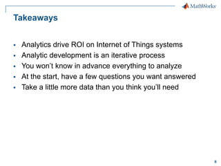 8
Takeaways
 Analytics drive ROI on Internet of Things systems
 Analytic development is an iterative process
 You won’t know in advance everything to analyze
 At the start, have a few questions you want answered
 Take a little more data than you think you’ll need
 