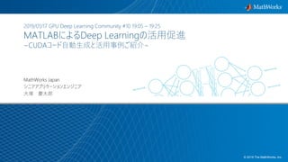 1© 2019 The MathWorks, Inc.
2019/01/17 GPU Deep Learning Community #10 19:05 – 19:25
MATLABによるDeep Learningの活用促進
~CUDAコード自動生成と活用事例ご紹介~
MathWorks Japan
シニアアプリケーションエンジニア
大塚 慶太郎
 