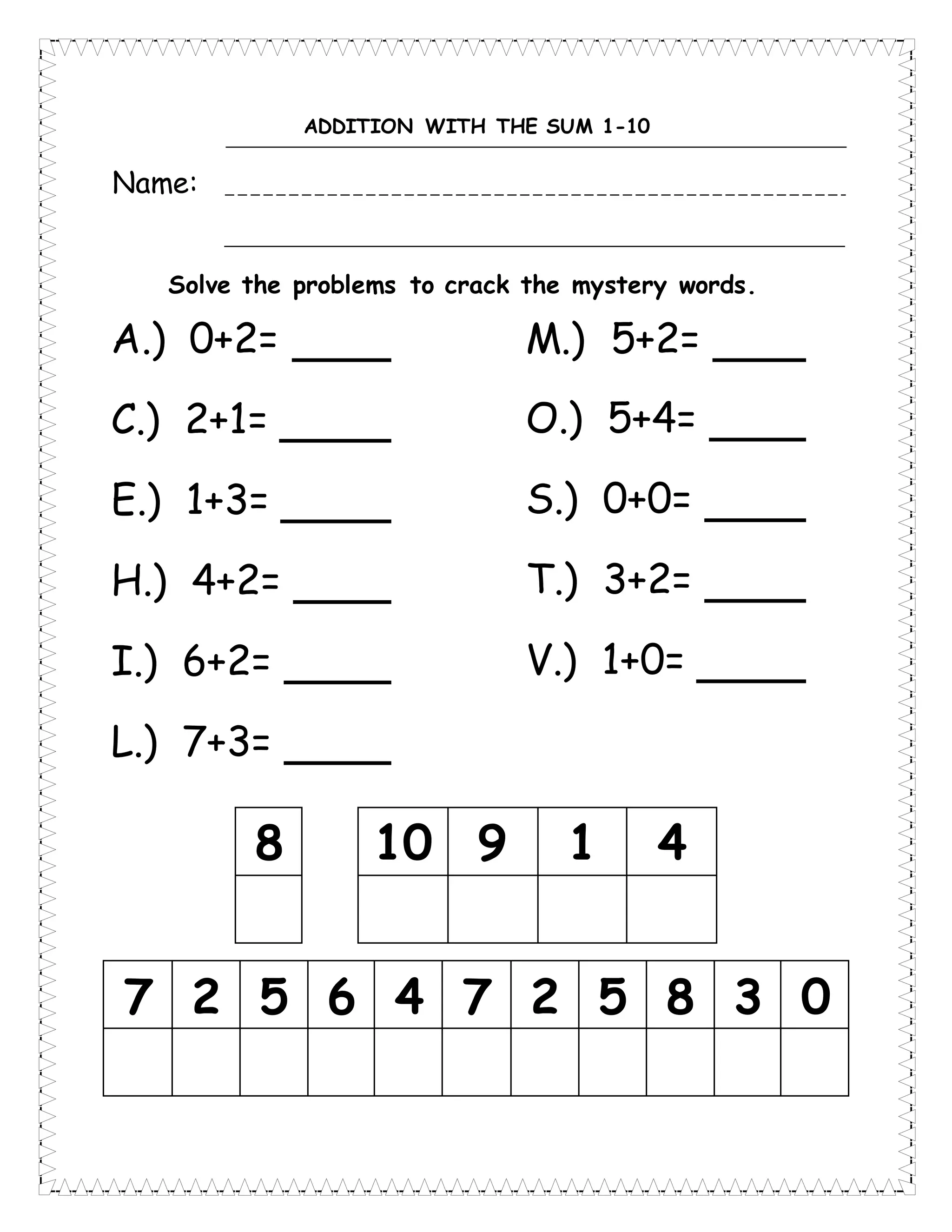 ADDITION WITH THE SUM 1-10
Name:
Solve the problems to crack the mystery words.
8 10 9 1 4
7 2 5 6 4 7 2 5 8 3 0
A.) 0+2=
C.) 2+1=
E.) 1+3=
H.) 4+2=
I.) 6+2=
L.) 7+3=
M.) 5+2=
O.) 5+4=
S.) 0+0=
T.) 3+2=
V.) 1+0=
 