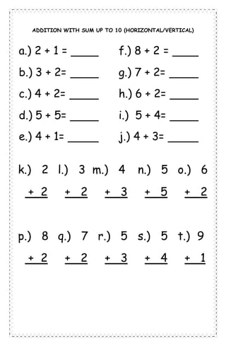 ADDITION WITH SUM UP TO 10 (HORIZONTAL/VERTICAL)
a.) 2 + 1 =
b.) 3 + 2=
c.) 4 + 2=
d.) 5 + 5=
e.) 4 + 1=
f.) 8 + 2 =
g.) 7 + 2=
h.) 6 + 2=
i.) 5 + 4=
j.) 4 + 3=
k.) 2 l.) 3 m.) 4 n.) 5 o.) 6
+ 2 + 2 + 3 + 5 + 2
p.) 8 q.) 7 r.) 5 s.) 5 t.) 9
+ 2 + 2 + 3 + 4 + 1
 