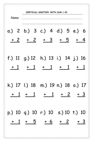 (VERTICAL) ADDITION WITH SUM 1-20
Name:
a.) 2 b.) 3 c.) 4 d.) 5 e.) 6
+ 2 + 2 + 3 + 5 + 4
f.) 11 g.) 12 h.) 13 i.) 14 j.) 16
+ 1 + 1 + 1 + 1 + 1
k.) 17 l.) 18 m.) 19 n.) 18 o.) 17
+ 1 + 1 + 1 + 2 + 3
p.) 10 q.) 10 r.) 10 s.) 10 t.) 10
+ 1 + 5 + 6 + 2 + 3
 