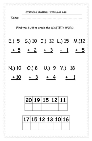 (VERTICAL) ADDITION WITH SUM 1-20
Name:
Find the SUM to crack the MYSTERY WORD.
20 19 15 12 11
17 15 12 13 10 16
E.) 5 G.) 10 I.) 12 L.) 15 M.)12
+ 5 + 2 + 3 + 1 + 5
N.) 10 O.) 8 U.) 9 Y.) 18
+ 10 + 3 + 4 + 1
 