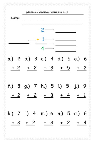 (VERTICAL) ADDITION WITH SUM 1-10
Name:
2
+ 1
4
a.) 2 b.) 3 c.) 4 d.) 5 e.) 6
+ 2 + 2 + 3 + 5 + 2
f.) 8 g.) 7 h.) 5 i.) 5 j.) 9
+ 2 + 2 + 3 + 4 + 1
k.) 7 l.) 4 m.) 6 n.) 5 o.) 6
+ 3 + 2 + 3 + 2 + 4
 