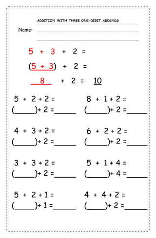 ADDITION WITH THREE ONE-DIGIT ADDENDS
Name:
5 + 3 + 2 =
(5 + 3) + 2 =
8 + 2 = 10
5 + 2 + 2 =
( )+ 2 =
4 + 3 + 2 =
( )+ 2 =
3 + 3 + 2 =
( )+ 2 =
5 + 2 + 1 =
( )+ 1 =
8 + 1 + 2 =
( )+ 2 =
6 + 2 + 2 =
( )+ 2 =
5 + 1 + 4 =
( )+ 4 =
4 + 4 + 2 =
( )+ 2 =
 
