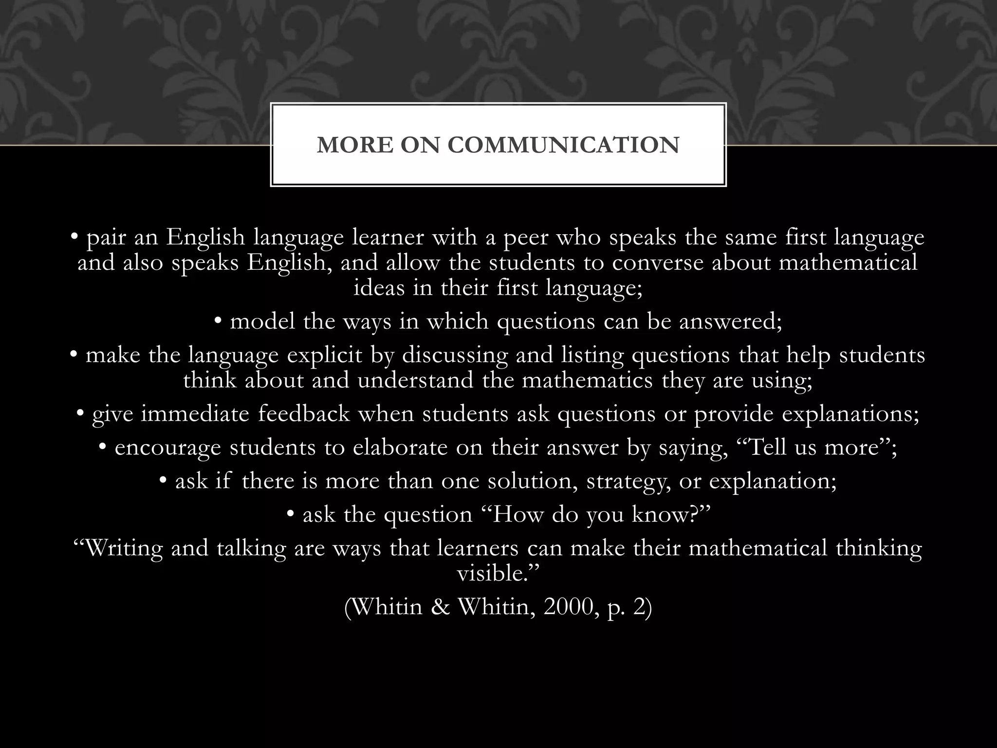• pair an English language learner with a peer who speaks the same first language
and also speaks English, and allow the students to converse about mathematical
ideas in their first language;
• model the ways in which questions can be answered;
• make the language explicit by discussing and listing questions that help students
think about and understand the mathematics they are using;
• give immediate feedback when students ask questions or provide explanations;
• encourage students to elaborate on their answer by saying, “Tell us more”;
• ask if there is more than one solution, strategy, or explanation;
• ask the question “How do you know?”
“Writing and talking are ways that learners can make their mathematical thinking
visible.”
(Whitin & Whitin, 2000, p. 2)
MORE ON COMMUNICATION
 