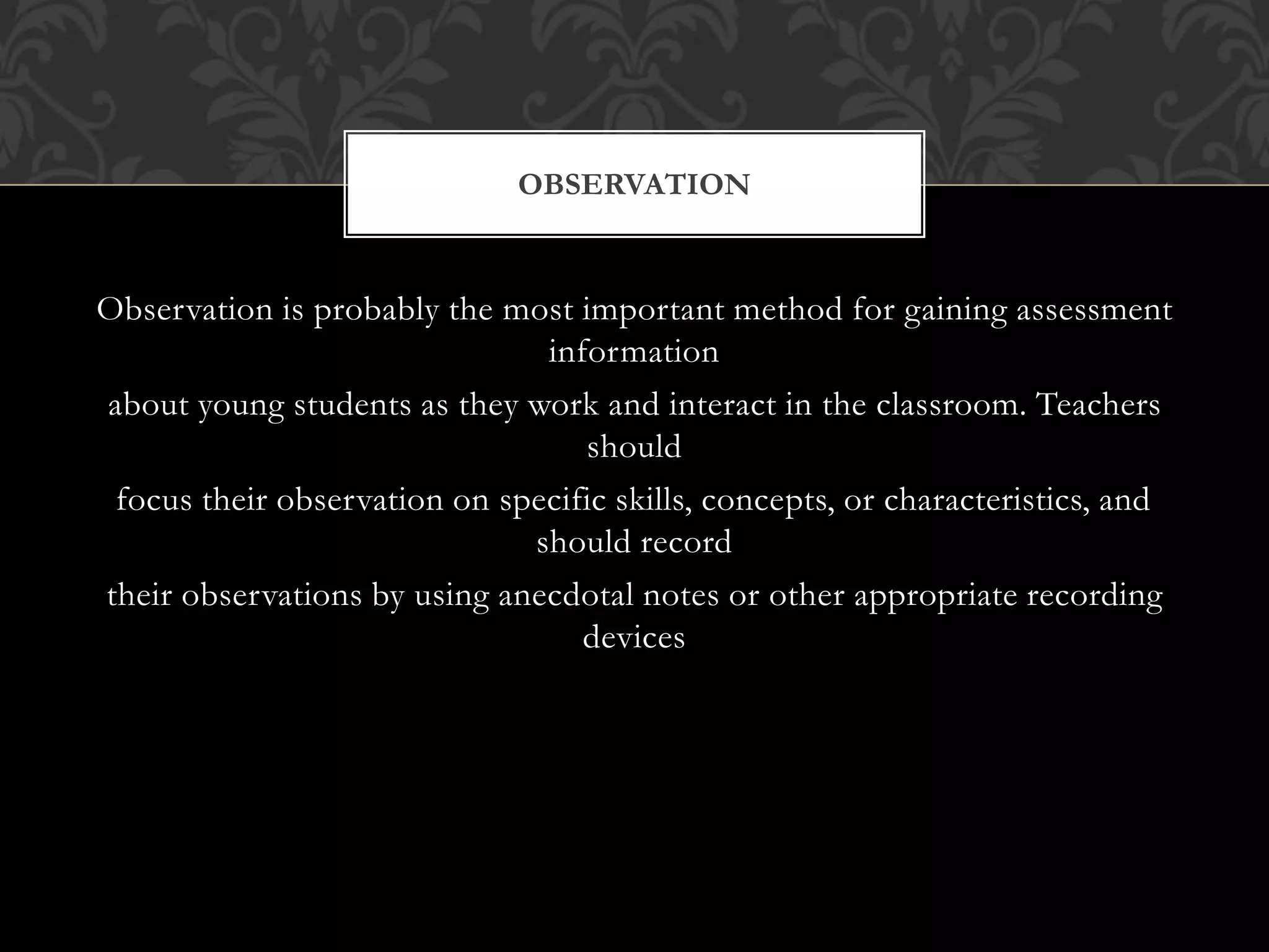 Observation is probably the most important method for gaining assessment
information
about young students as they work and interact in the classroom. Teachers
should
focus their observation on specific skills, concepts, or characteristics, and
should record
their observations by using anecdotal notes or other appropriate recording
devices
OBSERVATION
 