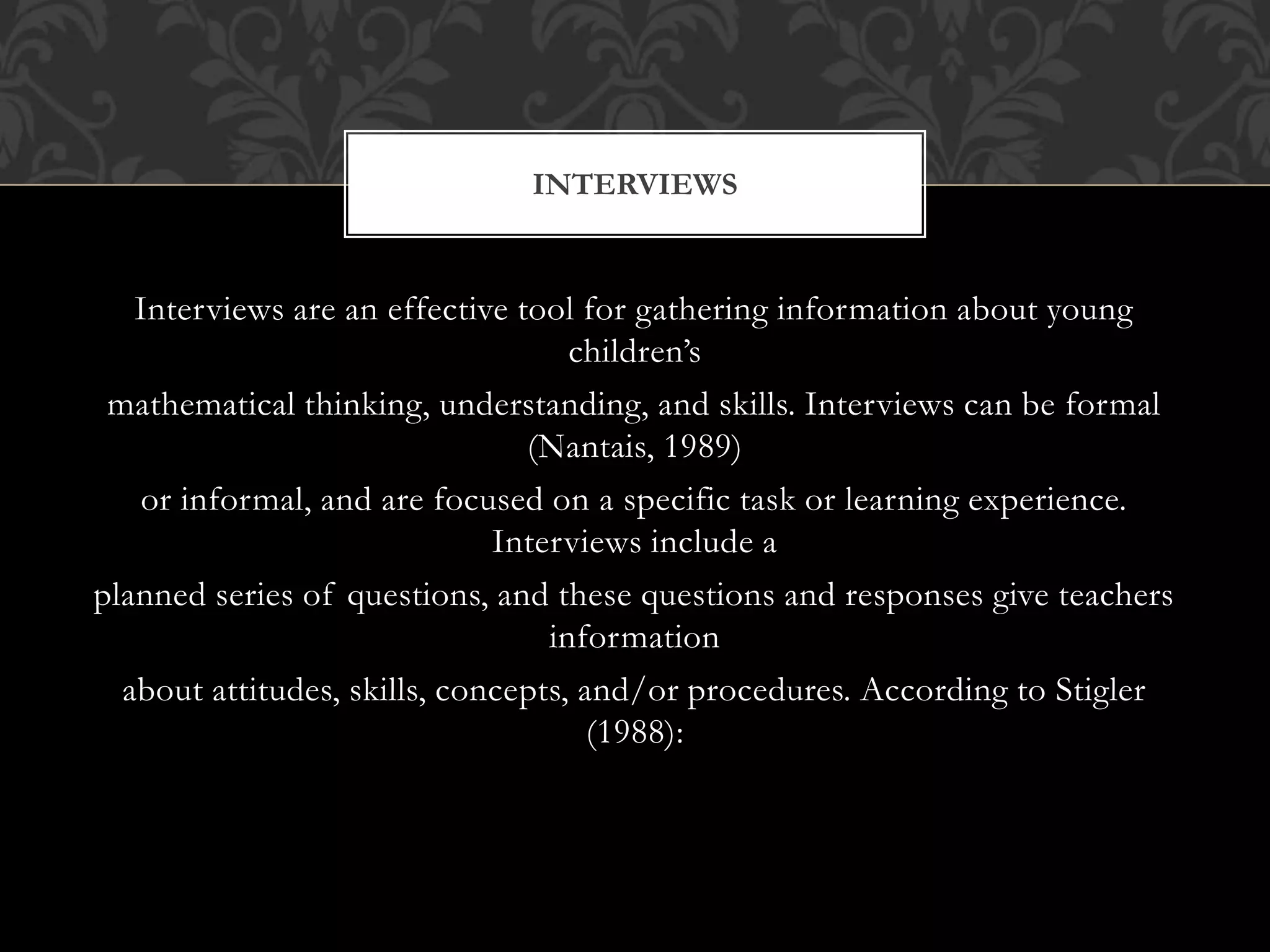 Interviews are an effective tool for gathering information about young
children’s
mathematical thinking, understanding, and skills. Interviews can be formal
(Nantais, 1989)
or informal, and are focused on a specific task or learning experience.
Interviews include a
planned series of questions, and these questions and responses give teachers
information
about attitudes, skills, concepts, and/or procedures. According to Stigler
(1988):
INTERVIEWS
 