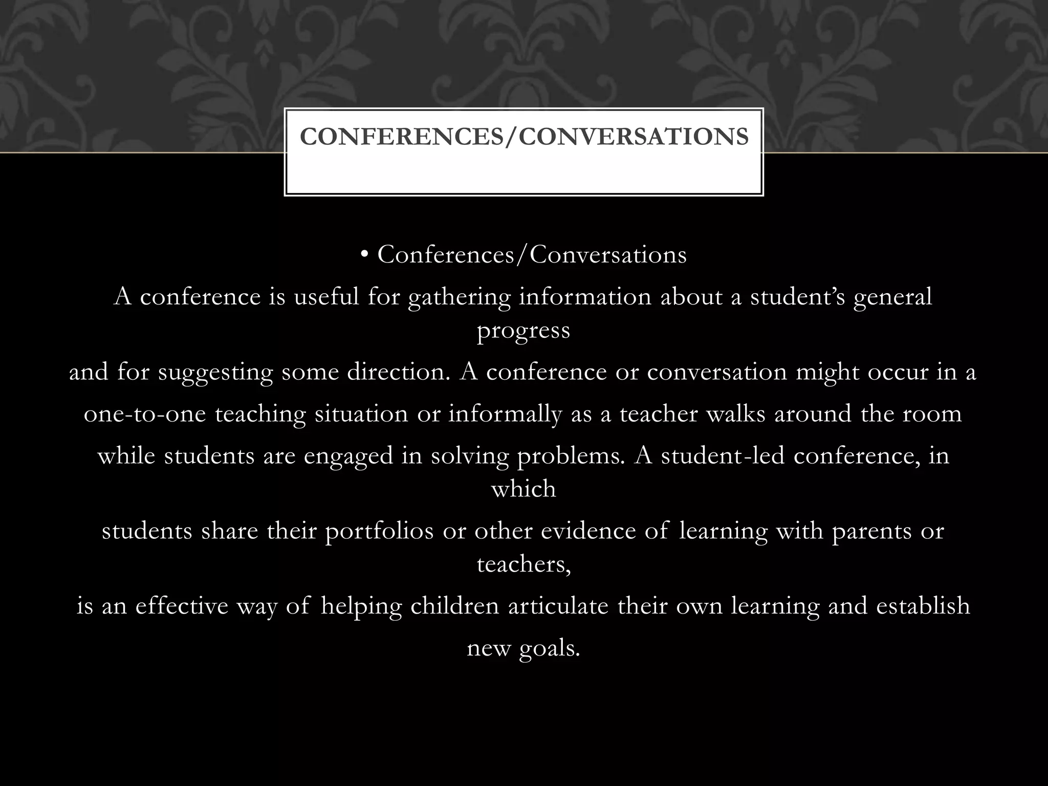 • Conferences/Conversations
A conference is useful for gathering information about a student’s general
progress
and for suggesting some direction. A conference or conversation might occur in a
one-to-one teaching situation or informally as a teacher walks around the room
while students are engaged in solving problems. A student-led conference, in
which
students share their portfolios or other evidence of learning with parents or
teachers,
is an effective way of helping children articulate their own learning and establish
new goals.
CONFERENCES/CONVERSATIONS
 