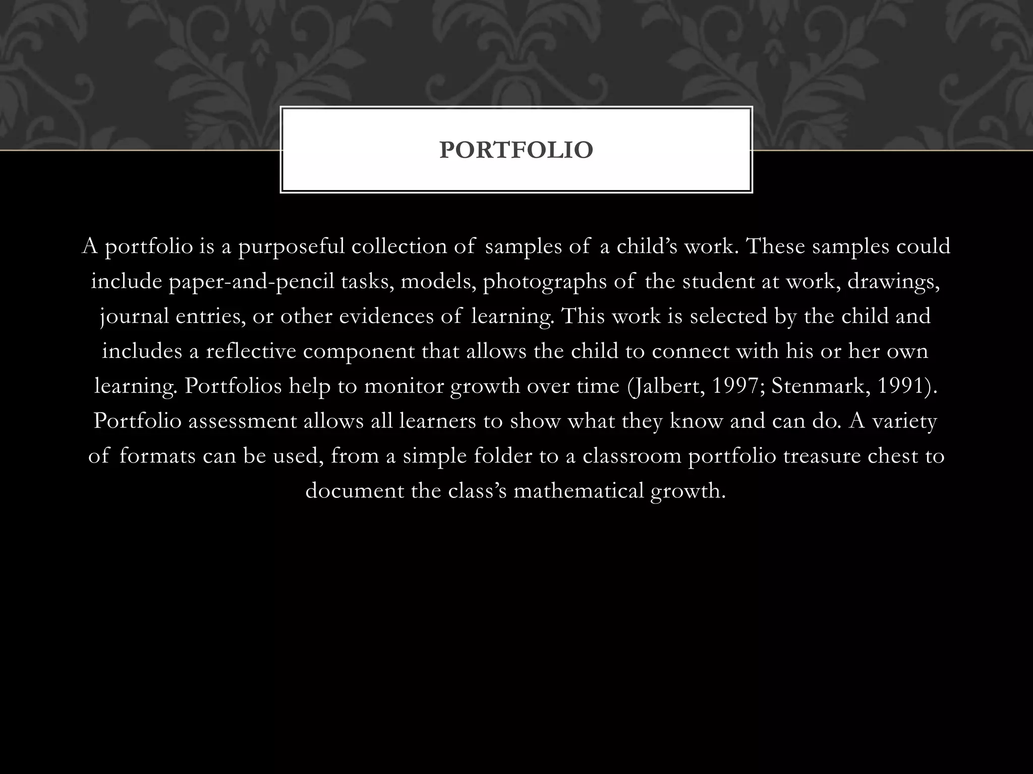 A portfolio is a purposeful collection of samples of a child’s work. These samples could
include paper-and-pencil tasks, models, photographs of the student at work, drawings,
journal entries, or other evidences of learning. This work is selected by the child and
includes a reflective component that allows the child to connect with his or her own
learning. Portfolios help to monitor growth over time (Jalbert, 1997; Stenmark, 1991).
Portfolio assessment allows all learners to show what they know and can do. A variety
of formats can be used, from a simple folder to a classroom portfolio treasure chest to
document the class’s mathematical growth.
PORTFOLIO
 