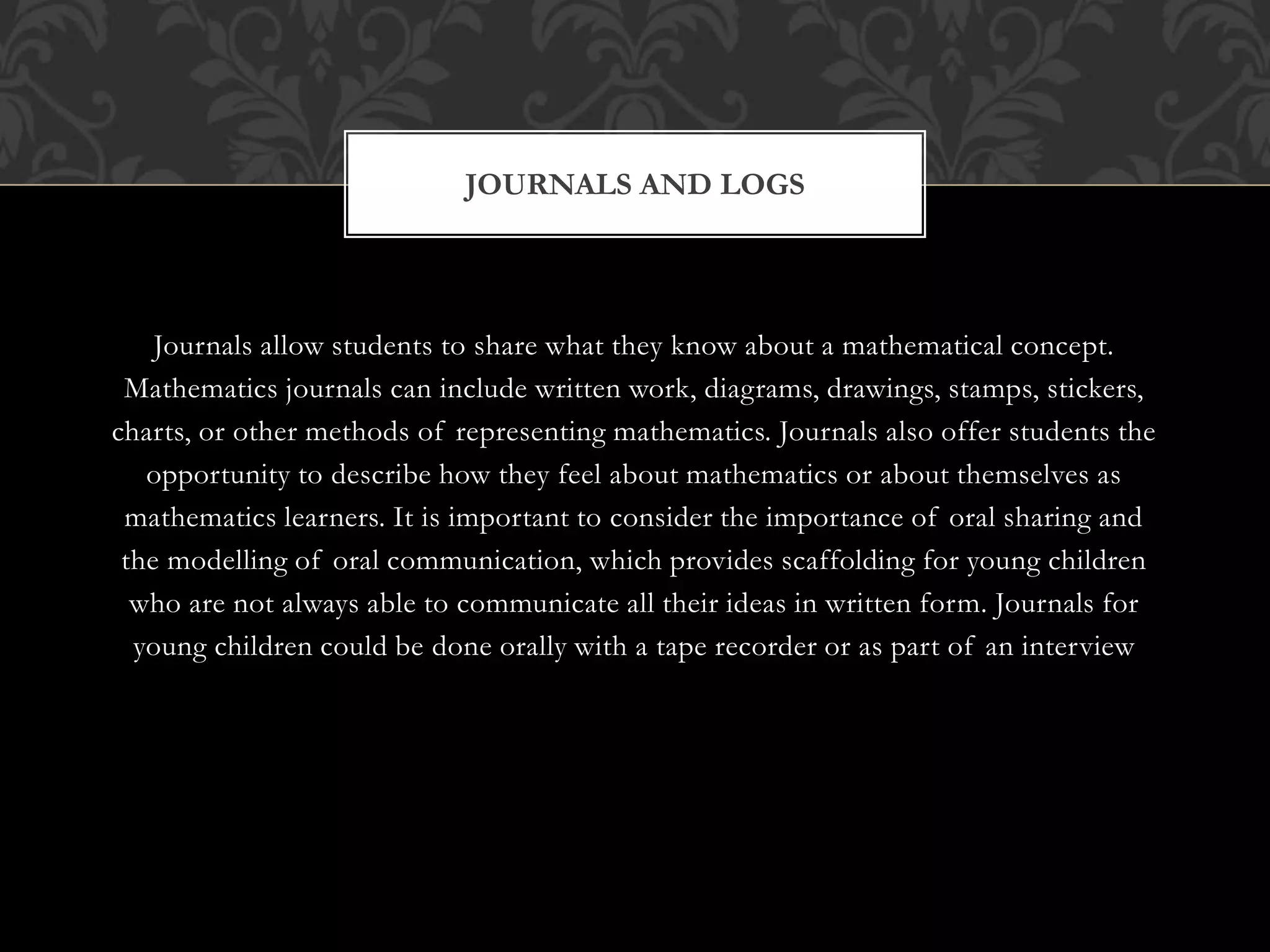 Journals allow students to share what they know about a mathematical concept.
Mathematics journals can include written work, diagrams, drawings, stamps, stickers,
charts, or other methods of representing mathematics. Journals also offer students the
opportunity to describe how they feel about mathematics or about themselves as
mathematics learners. It is important to consider the importance of oral sharing and
the modelling of oral communication, which provides scaffolding for young children
who are not always able to communicate all their ideas in written form. Journals for
young children could be done orally with a tape recorder or as part of an interview
JOURNALS AND LOGS
 
