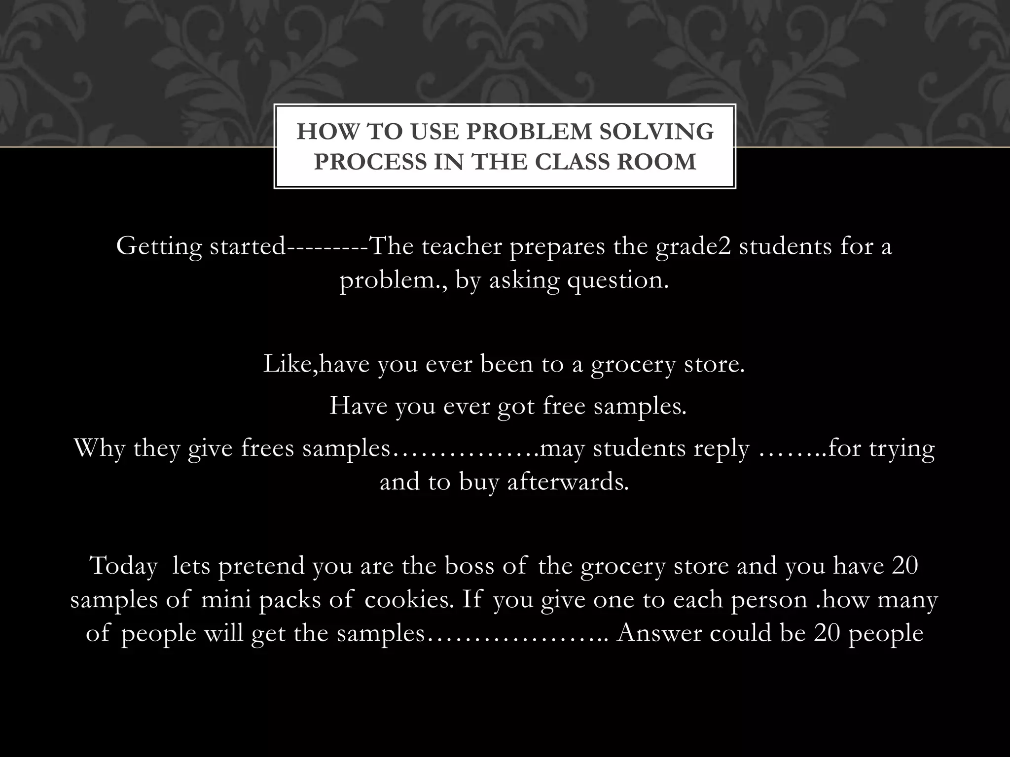 Getting started---------The teacher prepares the grade2 students for a
problem., by asking question.
Like,have you ever been to a grocery store.
Have you ever got free samples.
Why they give frees samples…………….may students reply ……..for trying
and to buy afterwards.
Today lets pretend you are the boss of the grocery store and you have 20
samples of mini packs of cookies. If you give one to each person .how many
of people will get the samples……………….. Answer could be 20 people
HOW TO USE PROBLEM SOLVING
PROCESS IN THE CLASS ROOM
 