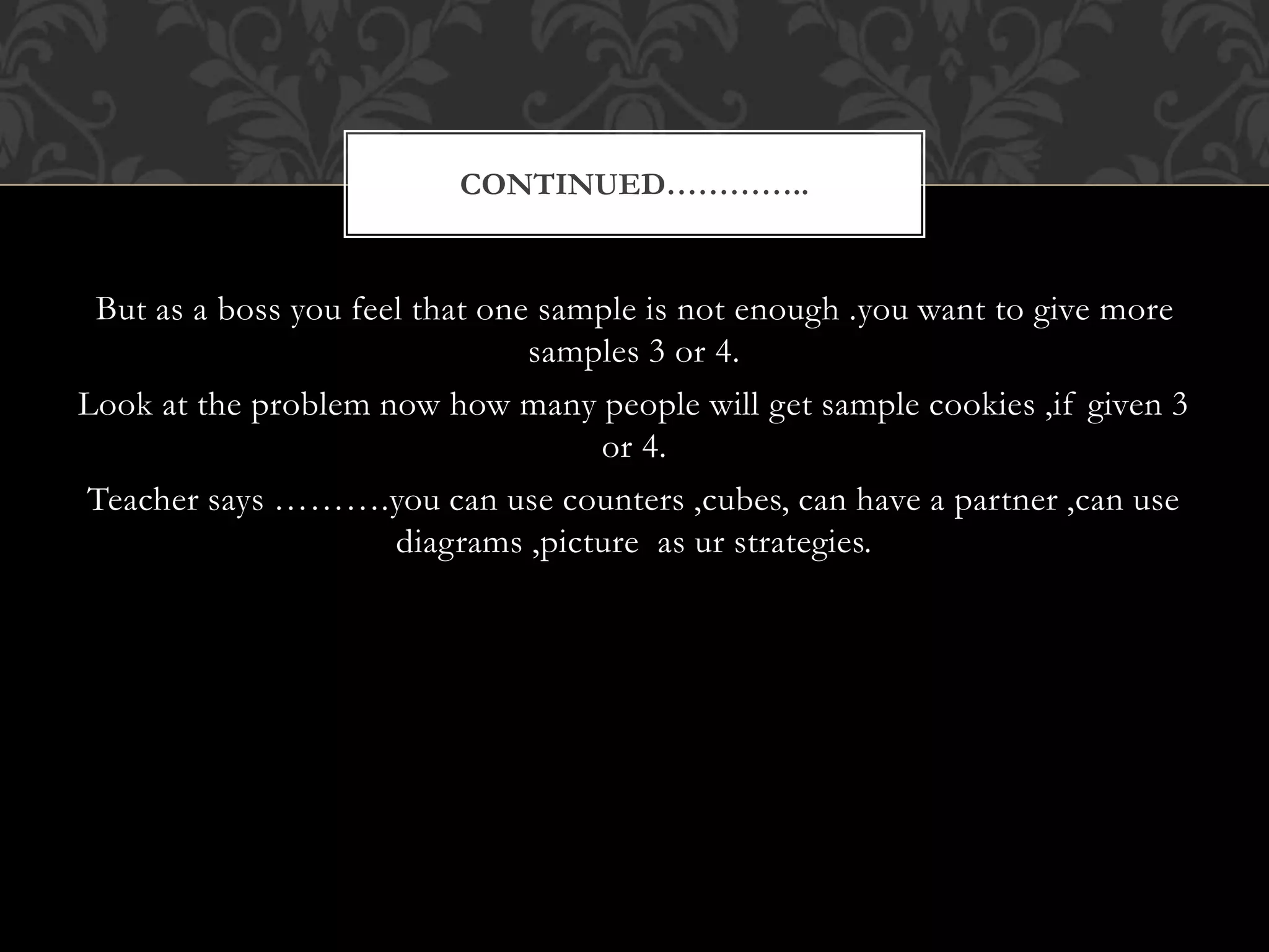 But as a boss you feel that one sample is not enough .you want to give more
samples 3 or 4.
Look at the problem now how many people will get sample cookies ,if given 3
or 4.
Teacher says ……….you can use counters ,cubes, can have a partner ,can use
diagrams ,picture as ur strategies.
CONTINUED…………..
 