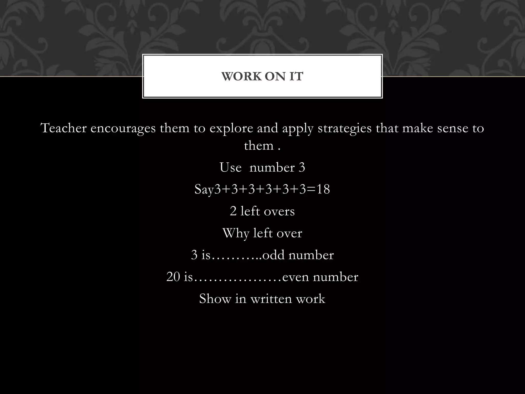 Teacher encourages them to explore and apply strategies that make sense to
them .
Use number 3
Say3+3+3+3+3+3=18
2 left overs
Why left over
3 is………..odd number
20 is………………even number
Show in written work
WORK ON IT
 
