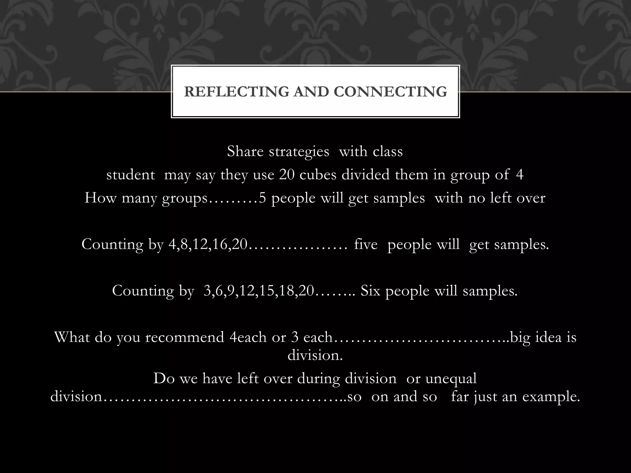 Share strategies with class
student may say they use 20 cubes divided them in group of 4
How many groups………5 people will get samples with no left over
Counting by 4,8,12,16,20……………… five people will get samples.
Counting by 3,6,9,12,15,18,20…….. Six people will samples.
What do you recommend 4each or 3 each…………………………..big idea is
division.
Do we have left over during division or unequal
division……………………………………..so on and so far just an example.
REFLECTING AND CONNECTING
 