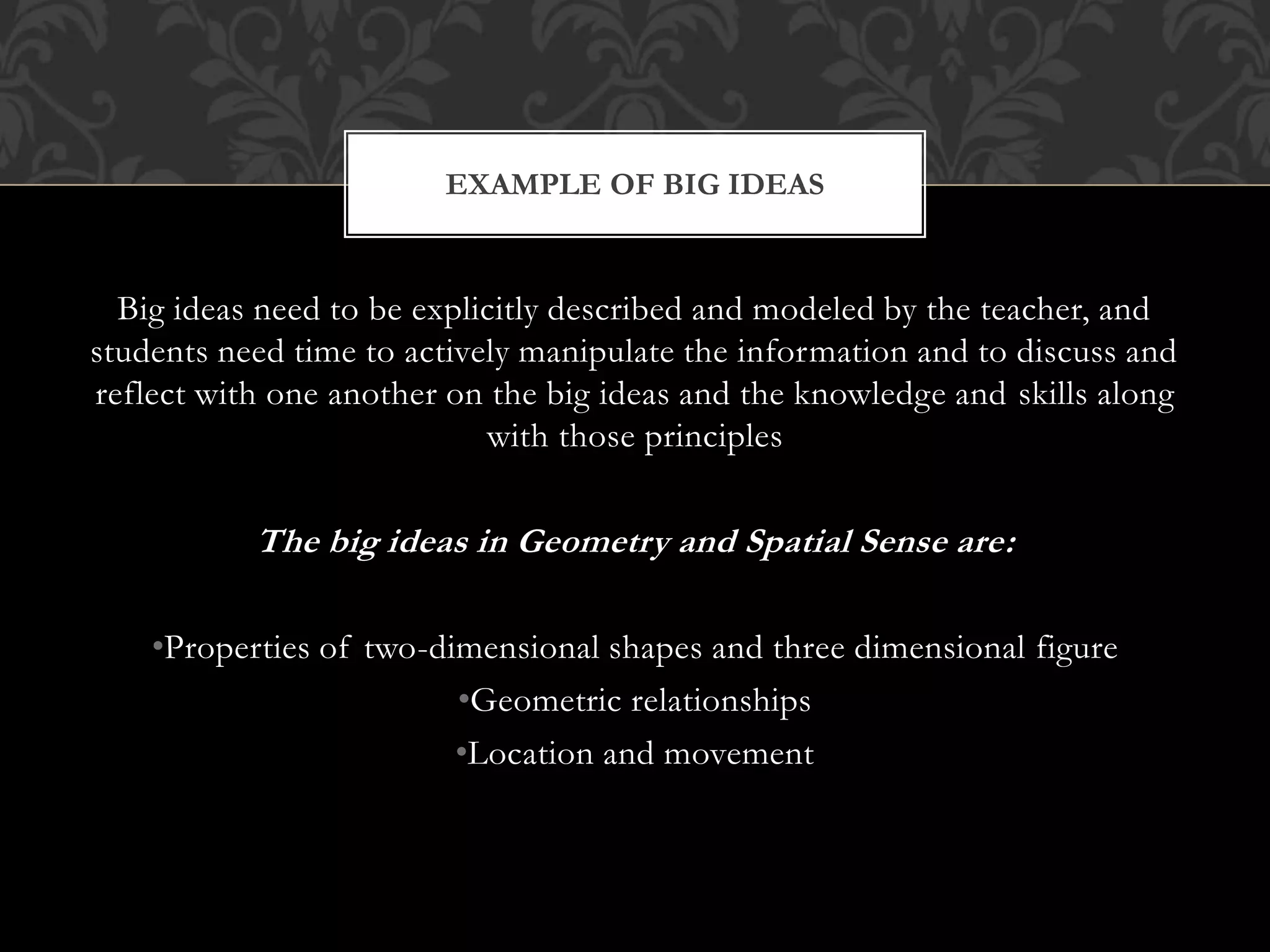 Big ideas need to be explicitly described and modeled by the teacher, and
students need time to actively manipulate the information and to discuss and
reflect with one another on the big ideas and the knowledge and skills along
with those principles
The big ideas in Geometry and Spatial Sense are:
•Properties of two-dimensional shapes and three dimensional figure
•Geometric relationships
•Location and movement
EXAMPLE OF BIG IDEAS
 