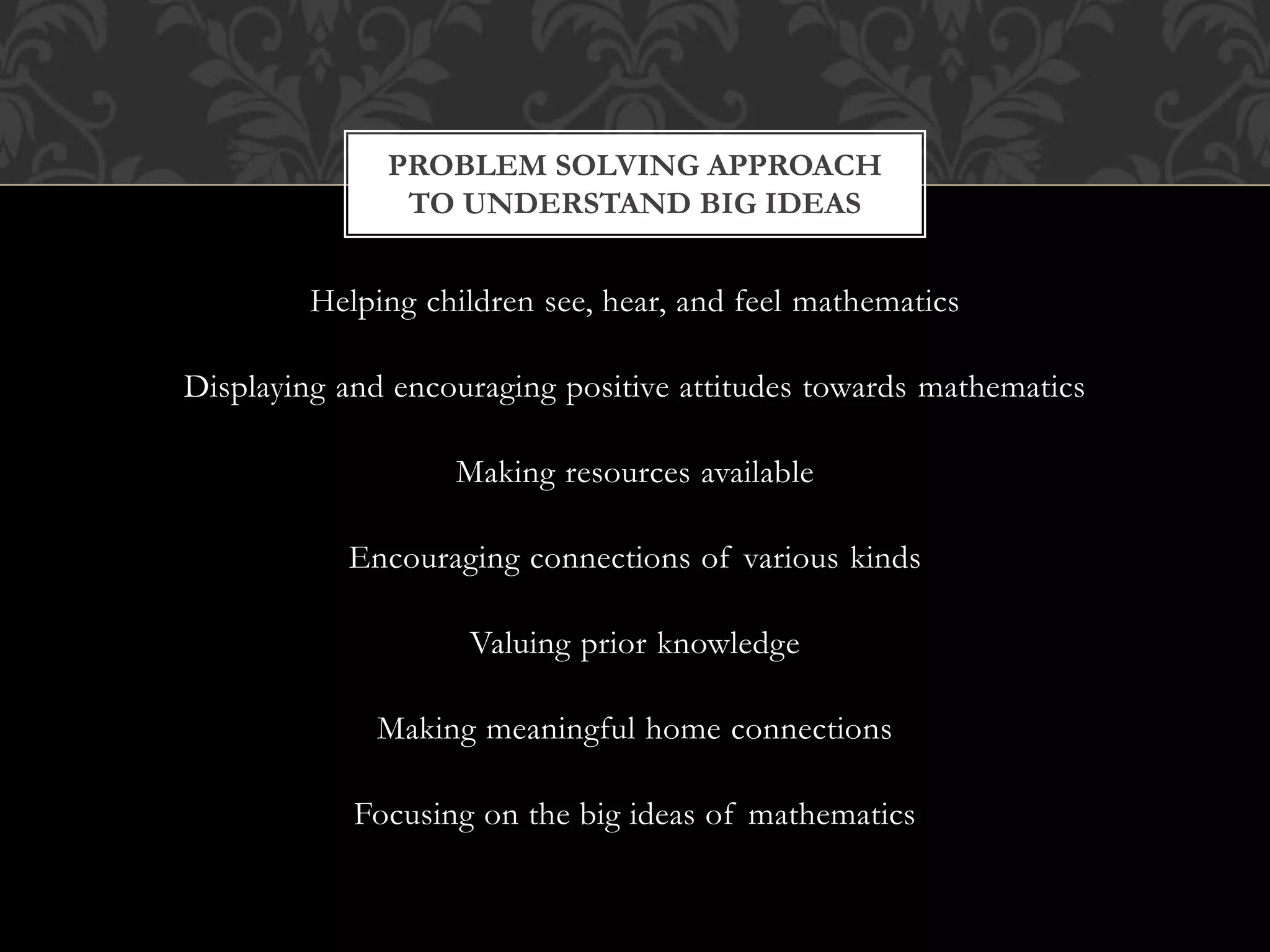 Helping children see, hear, and feel mathematics
Displaying and encouraging positive attitudes towards mathematics
Making resources available
Encouraging connections of various kinds
Valuing prior knowledge
Making meaningful home connections
Focusing on the big ideas of mathematics
PROBLEM SOLVING APPROACH
TO UNDERSTAND BIG IDEAS
 