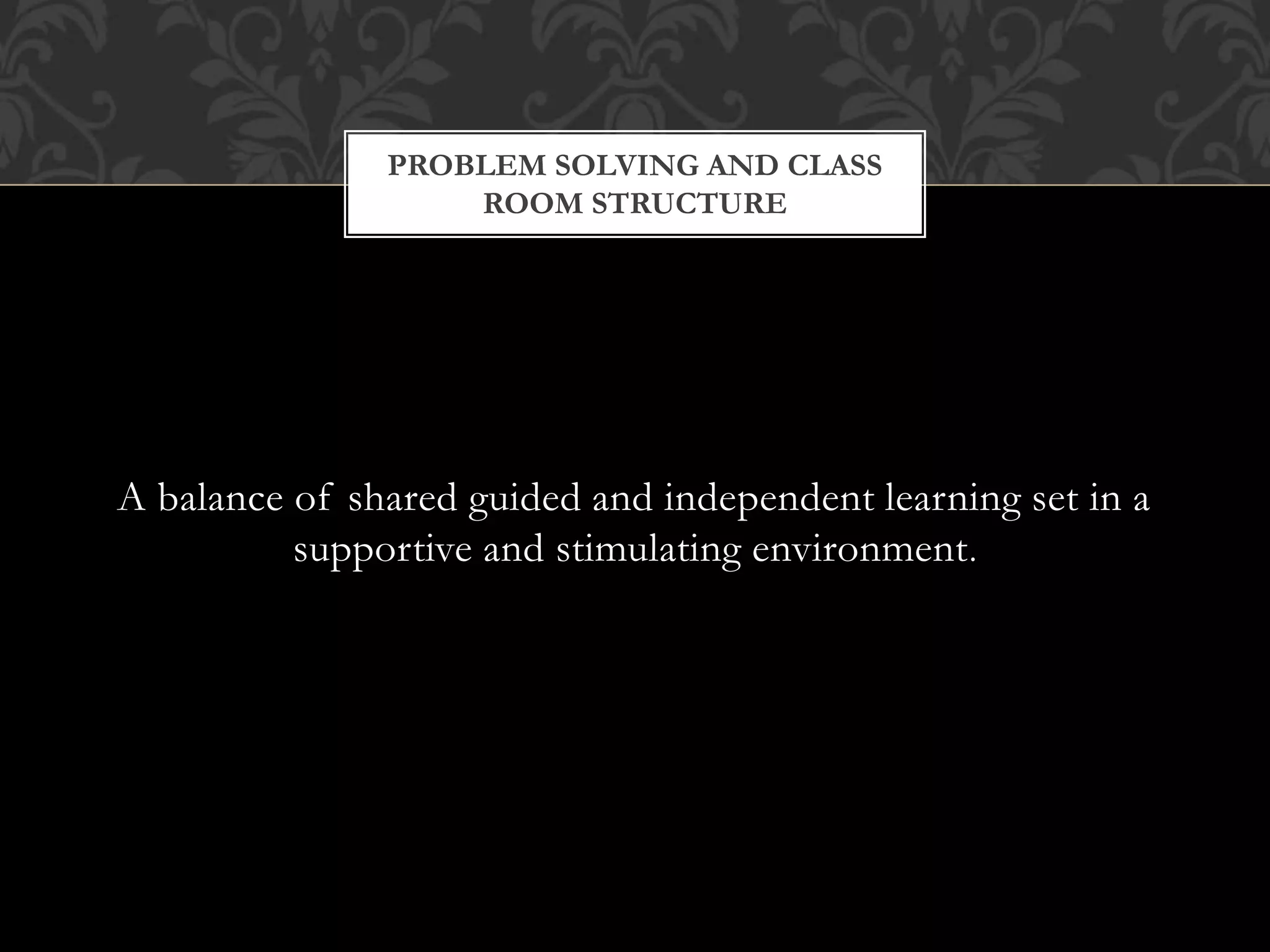 A balance of shared guided and independent learning set in a
supportive and stimulating environment.
PROBLEM SOLVING AND CLASS
ROOM STRUCTURE
 