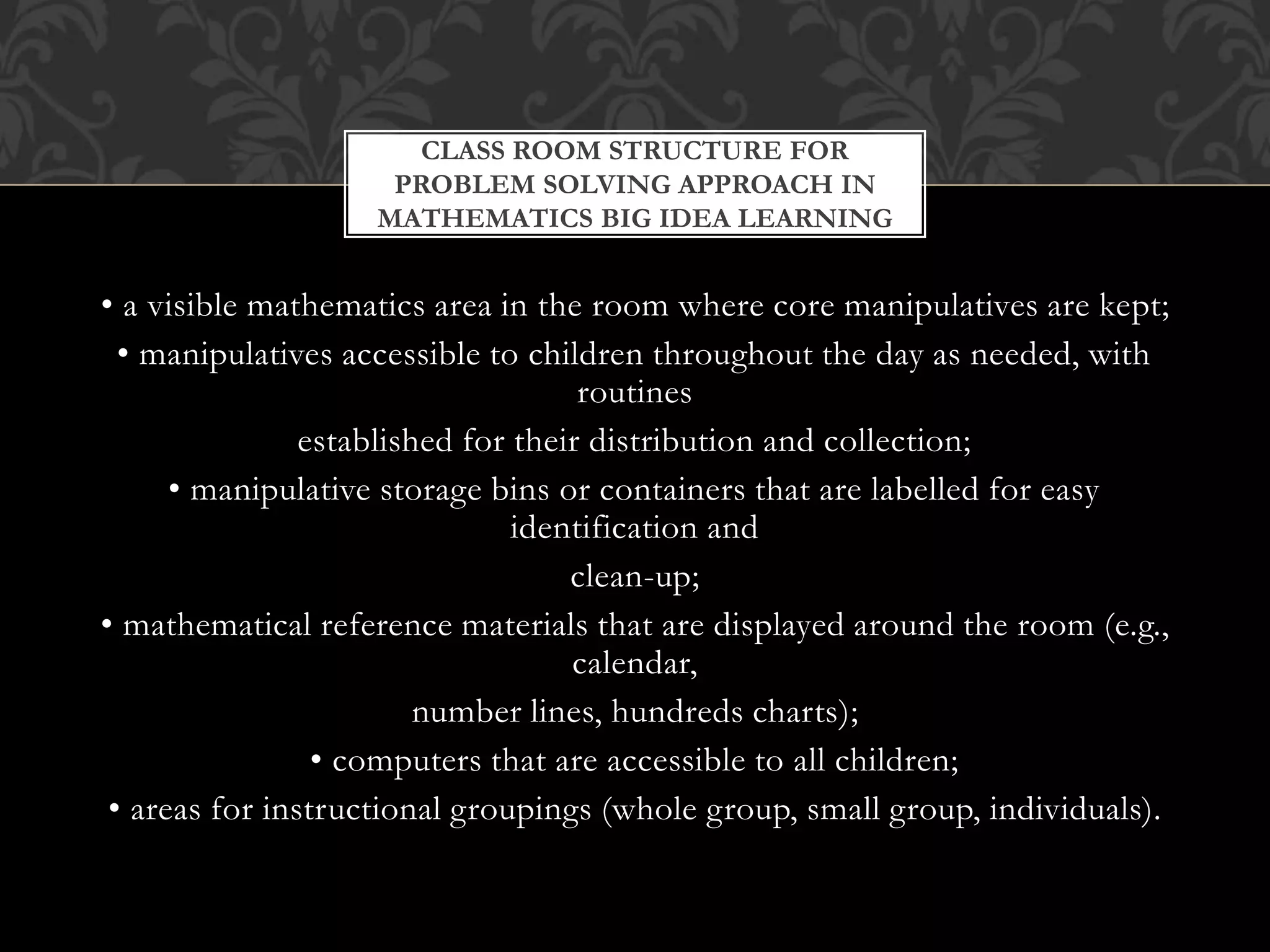 • a visible mathematics area in the room where core manipulatives are kept;
• manipulatives accessible to children throughout the day as needed, with
routines
established for their distribution and collection;
• manipulative storage bins or containers that are labelled for easy
identification and
clean-up;
• mathematical reference materials that are displayed around the room (e.g.,
calendar,
number lines, hundreds charts);
• computers that are accessible to all children;
• areas for instructional groupings (whole group, small group, individuals).
CLASS ROOM STRUCTURE FOR
PROBLEM SOLVING APPROACH IN
MATHEMATICS BIG IDEA LEARNING
 