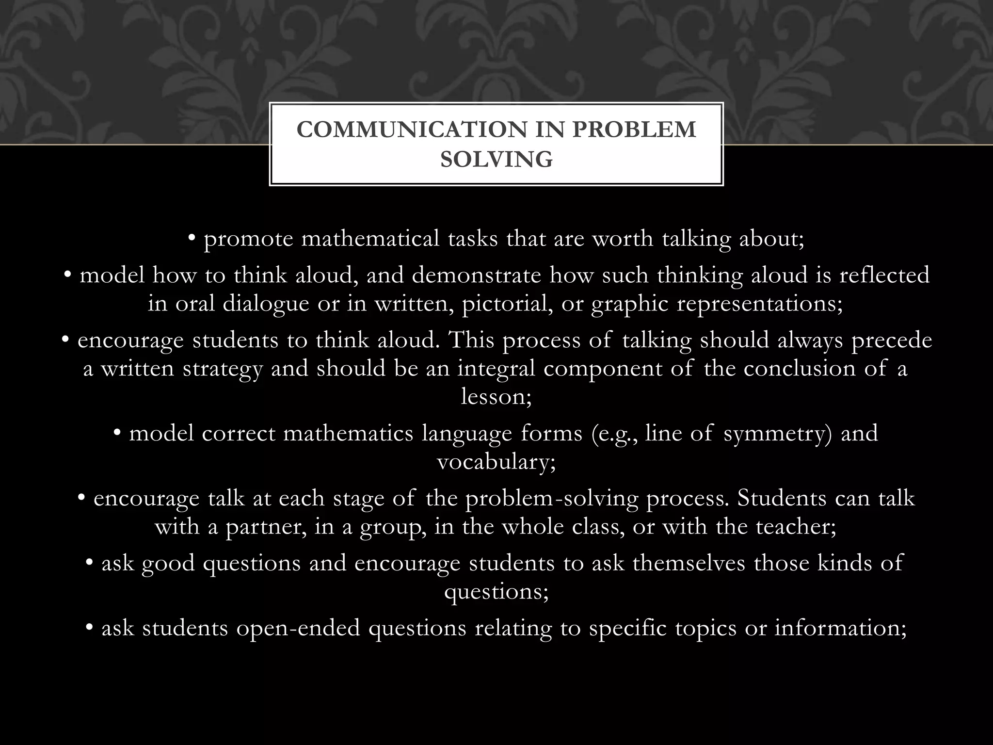• promote mathematical tasks that are worth talking about;
• model how to think aloud, and demonstrate how such thinking aloud is reflected
in oral dialogue or in written, pictorial, or graphic representations;
• encourage students to think aloud. This process of talking should always precede
a written strategy and should be an integral component of the conclusion of a
lesson;
• model correct mathematics language forms (e.g., line of symmetry) and
vocabulary;
• encourage talk at each stage of the problem-solving process. Students can talk
with a partner, in a group, in the whole class, or with the teacher;
• ask good questions and encourage students to ask themselves those kinds of
questions;
• ask students open-ended questions relating to specific topics or information;
COMMUNICATION IN PROBLEM
SOLVING
 