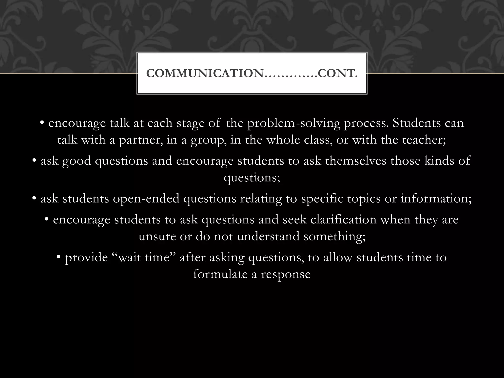 • encourage talk at each stage of the problem-solving process. Students can
talk with a partner, in a group, in the whole class, or with the teacher;
• ask good questions and encourage students to ask themselves those kinds of
questions;
• ask students open-ended questions relating to specific topics or information;
• encourage students to ask questions and seek clarification when they are
unsure or do not understand something;
• provide “wait time” after asking questions, to allow students time to
formulate a response
COMMUNICATION………….CONT.
 