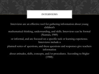 Interviews are an effective tool for gathering information about young
children’s
mathematical thinking, understanding, and skills. Interviews can be formal
(Nantais, 1989)
or informal, and are focused on a specific task or learning experience.
Interviews include a
planned series of questions, and these questions and responses give teachers
information
about attitudes, skills, concepts, and/or procedures. According to Stigler
(1988):
INTERVIEWS
 