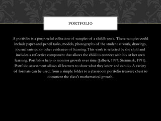 A portfolio is a purposeful collection of samples of a child’s work. These samples could
include paper-and-pencil tasks, models, photographs of the student at work, drawings,
journal entries, or other evidences of learning. This work is selected by the child and
includes a reflective component that allows the child to connect with his or her own
learning. Portfolios help to monitor growth over time (Jalbert, 1997; Stenmark, 1991).
Portfolio assessment allows all learners to show what they know and can do. A variety
of formats can be used, from a simple folder to a classroom portfolio treasure chest to
document the class’s mathematical growth.
PORTFOLIO
 