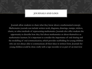 Journals allow students to share what they know about a mathematical concept.
Mathematics journals can include written work, diagrams, drawings, stamps, stickers,
charts, or other methods of representing mathematics. Journals also offer students the
opportunity to describe how they feel about mathematics or about themselves as
mathematics learners. It is important to consider the importance of oral sharing and
the modelling of oral communication, which provides scaffolding for young children
who are not always able to communicate all their ideas in written form. Journals for
young children could be done orally with a tape recorder or as part of an interview
JOURNALS AND LOGS
 
