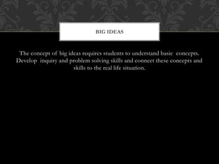 The concept of big ideas requires students to understand basic concepts.
Develop inquiry and problem solving skills and connect these concepts and
skills to the real life situation.
BIG IDEAS
 