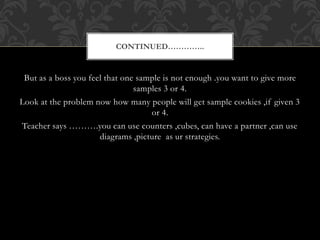 But as a boss you feel that one sample is not enough .you want to give more
samples 3 or 4.
Look at the problem now how many people will get sample cookies ,if given 3
or 4.
Teacher says ……….you can use counters ,cubes, can have a partner ,can use
diagrams ,picture as ur strategies.
CONTINUED…………..
 
