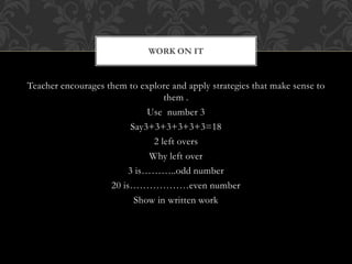 Teacher encourages them to explore and apply strategies that make sense to
them .
Use number 3
Say3+3+3+3+3+3=18
2 left overs
Why left over
3 is………..odd number
20 is………………even number
Show in written work
WORK ON IT
 