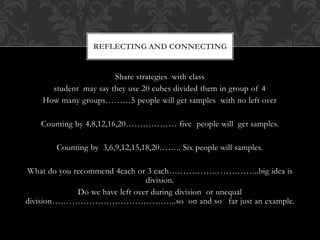 Share strategies with class
student may say they use 20 cubes divided them in group of 4
How many groups………5 people will get samples with no left over
Counting by 4,8,12,16,20……………… five people will get samples.
Counting by 3,6,9,12,15,18,20…….. Six people will samples.
What do you recommend 4each or 3 each…………………………..big idea is
division.
Do we have left over during division or unequal
division……………………………………..so on and so far just an example.
REFLECTING AND CONNECTING
 