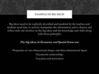 Big ideas need to be explicitly described and modeled by the teacher, and
students need time to actively manipulate the information and to discuss and
reflect with one another on the big ideas and the knowledge and skills along
with those principles
The big ideas in Geometry and Spatial Sense are:
•Properties of two-dimensional shapes and three dimensional figure
•Geometric relationships
•Location and movement
EXAMPLE OF BIG IDEAS
 