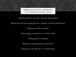 Helping children see, hear, and feel mathematics
Displaying and encouraging positive attitudes towards mathematics
Making resources available
Encouraging connections of various kinds
Valuing prior knowledge
Making meaningful home connections
Focusing on the big ideas of mathematics
PROBLEM SOLVING APPROACH
TO UNDERSTAND BIG IDEAS
 