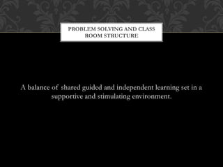 A balance of shared guided and independent learning set in a
supportive and stimulating environment.
PROBLEM SOLVING AND CLASS
ROOM STRUCTURE
 