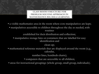 • a visible mathematics area in the room where core manipulatives are kept;
• manipulatives accessible to children throughout the day as needed, with
routines
established for their distribution and collection;
• manipulative storage bins or containers that are labelled for easy
identification and
clean-up;
• mathematical reference materials that are displayed around the room (e.g.,
calendar,
number lines, hundreds charts);
• computers that are accessible to all children;
• areas for instructional groupings (whole group, small group, individuals).
CLASS ROOM STRUCTURE FOR
PROBLEM SOLVING APPROACH IN
MATHEMATICS BIG IDEA LEARNING
 