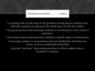 • encourage talk at each stage of the problem-solving process. Students can
talk with a partner, in a group, in the whole class, or with the teacher;
• ask good questions and encourage students to ask themselves those kinds of
questions;
• ask students open-ended questions relating to specific topics or information;
• encourage students to ask questions and seek clarification when they are
unsure or do not understand something;
• provide “wait time” after asking questions, to allow students time to
formulate a response
COMMUNICATION………….CONT.
 