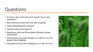 Questions
• If I were a fly on the wall, what would I see in your
classroom?
• How satisfied are you with the way it’s going?
• Fixed mindset/growth mindset?
• Favorite math writers/gurus?
• Experience with real-life problems/Problem-based
math/STEM
• How good are you with change on a scale of 1 to 6 (6
being I LOVE CHANGE)
• How good are you with ambiguity on a scale of 1 to 6
 
