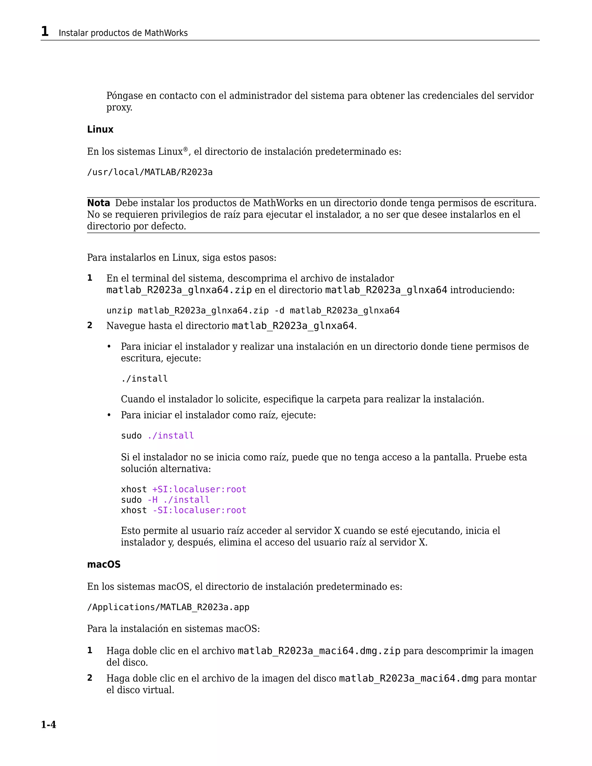 Póngase en contacto con el administrador del sistema para obtener las credenciales del servidor
proxy.
Linux
En los sistemas Linux®
, el directorio de instalación predeterminado es:
/usr/local/MATLAB/R2023a
Nota Debe instalar los productos de MathWorks en un directorio donde tenga permisos de escritura.
No se requieren privilegios de raíz para ejecutar el instalador, a no ser que desee instalarlos en el
directorio por defecto.
Para instalarlos en Linux, siga estos pasos:
1 En el terminal del sistema, descomprima el archivo de instalador
matlab_R2023a_glnxa64.zip en el directorio matlab_R2023a_glnxa64 introduciendo:
unzip matlab_R2023a_glnxa64.zip -d matlab_R2023a_glnxa64
2 Navegue hasta el directorio matlab_R2023a_glnxa64.
• Para iniciar el instalador y realizar una instalación en un directorio donde tiene permisos de
escritura, ejecute:
./install
Cuando el instalador lo solicite, especifique la carpeta para realizar la instalación.
• Para iniciar el instalador como raíz, ejecute:
sudo ./install
Si el instalador no se inicia como raíz, puede que no tenga acceso a la pantalla. Pruebe esta
solución alternativa:
xhost +SI:localuser:root
sudo -H ./install
xhost -SI:localuser:root
Esto permite al usuario raíz acceder al servidor X cuando se esté ejecutando, inicia el
instalador y, después, elimina el acceso del usuario raíz al servidor X.
macOS
En los sistemas macOS, el directorio de instalación predeterminado es:
/Applications/MATLAB_R2023a.app
Para la instalación en sistemas macOS:
1 Haga doble clic en el archivo matlab_R2023a_maci64.dmg.zip para descomprimir la imagen
del disco.
2 Haga doble clic en el archivo de la imagen del disco matlab_R2023a_maci64.dmg para montar
el disco virtual.
1 Instalar productos de MathWorks
1-4
 