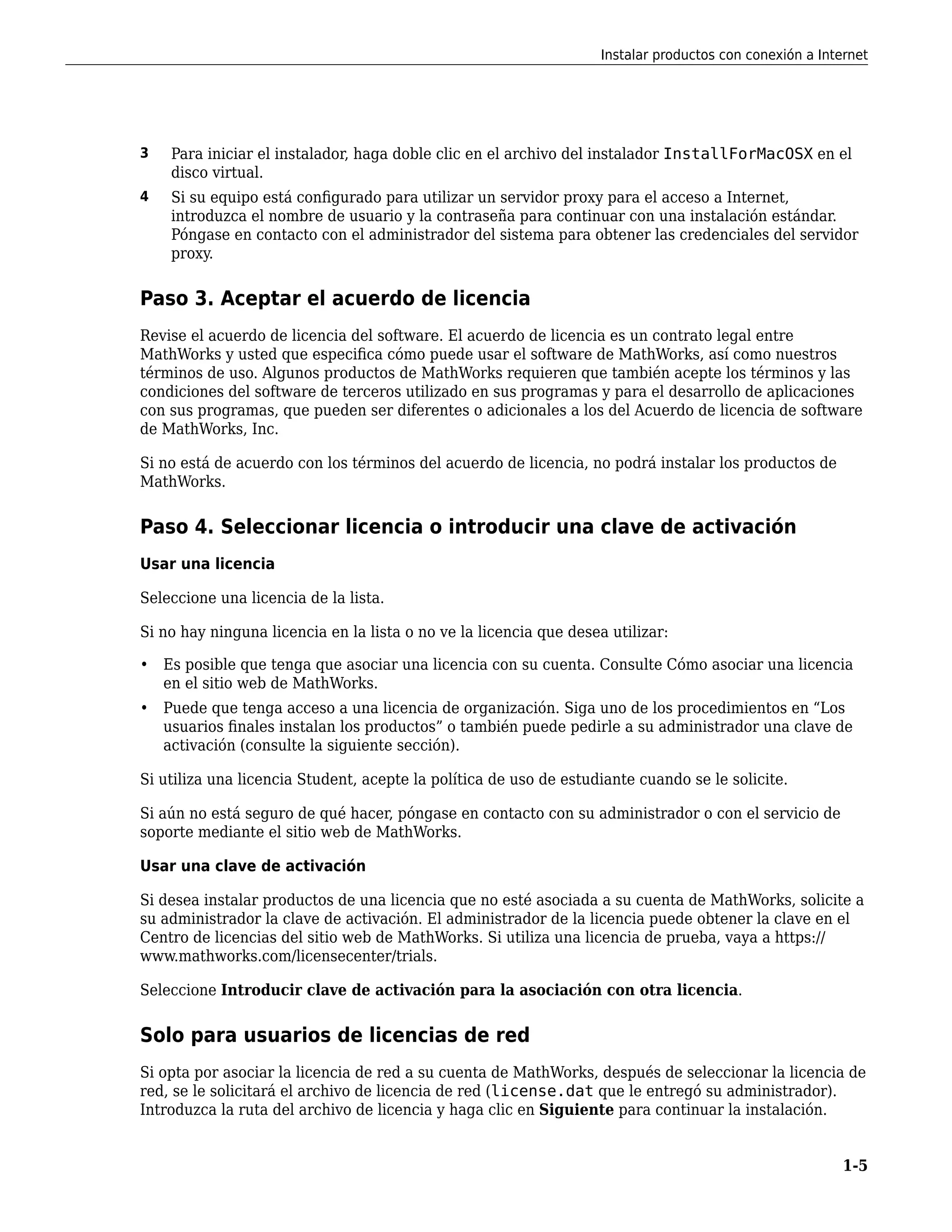 3 Para iniciar el instalador, haga doble clic en el archivo del instalador InstallForMacOSX en el
disco virtual.
4 Si su equipo está configurado para utilizar un servidor proxy para el acceso a Internet,
introduzca el nombre de usuario y la contraseña para continuar con una instalación estándar.
Póngase en contacto con el administrador del sistema para obtener las credenciales del servidor
proxy.
Paso 3. Aceptar el acuerdo de licencia
Revise el acuerdo de licencia del software. El acuerdo de licencia es un contrato legal entre
MathWorks y usted que especifica cómo puede usar el software de MathWorks, así como nuestros
términos de uso. Algunos productos de MathWorks requieren que también acepte los términos y las
condiciones del software de terceros utilizado en sus programas y para el desarrollo de aplicaciones
con sus programas, que pueden ser diferentes o adicionales a los del Acuerdo de licencia de software
de MathWorks, Inc.
Si no está de acuerdo con los términos del acuerdo de licencia, no podrá instalar los productos de
MathWorks.
Paso 4. Seleccionar licencia o introducir una clave de activación
Usar una licencia
Seleccione una licencia de la lista.
Si no hay ninguna licencia en la lista o no ve la licencia que desea utilizar:
• Es posible que tenga que asociar una licencia con su cuenta. Consulte Cómo asociar una licencia
en el sitio web de MathWorks.
• Puede que tenga acceso a una licencia de organización. Siga uno de los procedimientos en “Los
usuarios finales instalan los productos” o también puede pedirle a su administrador una clave de
activación (consulte la siguiente sección).
Si utiliza una licencia Student, acepte la política de uso de estudiante cuando se le solicite.
Si aún no está seguro de qué hacer, póngase en contacto con su administrador o con el servicio de
soporte mediante el sitio web de MathWorks.
Usar una clave de activación
Si desea instalar productos de una licencia que no esté asociada a su cuenta de MathWorks, solicite a
su administrador la clave de activación. El administrador de la licencia puede obtener la clave en el
Centro de licencias del sitio web de MathWorks. Si utiliza una licencia de prueba, vaya a https://
www.mathworks.com/licensecenter/trials.
Seleccione Introducir clave de activación para la asociación con otra licencia.
Solo para usuarios de licencias de red
Si opta por asociar la licencia de red a su cuenta de MathWorks, después de seleccionar la licencia de
red, se le solicitará el archivo de licencia de red (license.dat que le entregó su administrador).
Introduzca la ruta del archivo de licencia y haga clic en Siguiente para continuar la instalación.
Instalar productos con conexión a Internet
1-5
 