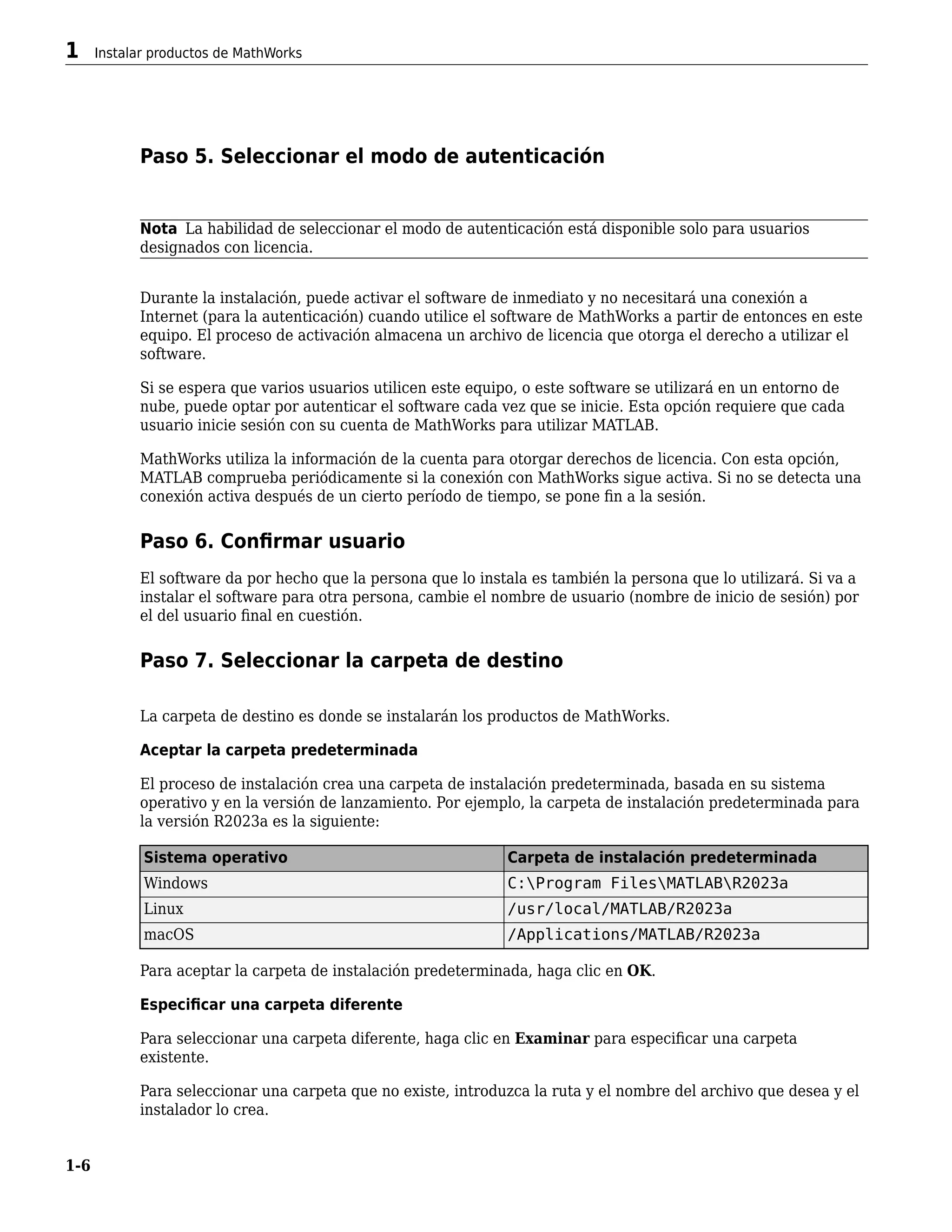 Paso 5. Seleccionar el modo de autenticación
Nota La habilidad de seleccionar el modo de autenticación está disponible solo para usuarios
designados con licencia.
Durante la instalación, puede activar el software de inmediato y no necesitará una conexión a
Internet (para la autenticación) cuando utilice el software de MathWorks a partir de entonces en este
equipo. El proceso de activación almacena un archivo de licencia que otorga el derecho a utilizar el
software.
Si se espera que varios usuarios utilicen este equipo, o este software se utilizará en un entorno de
nube, puede optar por autenticar el software cada vez que se inicie. Esta opción requiere que cada
usuario inicie sesión con su cuenta de MathWorks para utilizar MATLAB.
MathWorks utiliza la información de la cuenta para otorgar derechos de licencia. Con esta opción,
MATLAB comprueba periódicamente si la conexión con MathWorks sigue activa. Si no se detecta una
conexión activa después de un cierto período de tiempo, se pone fin a la sesión.
Paso 6. Confirmar usuario
El software da por hecho que la persona que lo instala es también la persona que lo utilizará. Si va a
instalar el software para otra persona, cambie el nombre de usuario (nombre de inicio de sesión) por
el del usuario final en cuestión.
Paso 7. Seleccionar la carpeta de destino
La carpeta de destino es donde se instalarán los productos de MathWorks.
Aceptar la carpeta predeterminada
El proceso de instalación crea una carpeta de instalación predeterminada, basada en su sistema
operativo y en la versión de lanzamiento. Por ejemplo, la carpeta de instalación predeterminada para
la versión R2023a es la siguiente:
Sistema operativo Carpeta de instalación predeterminada
Windows C:Program FilesMATLABR2023a
Linux /usr/local/MATLAB/R2023a
macOS /Applications/MATLAB/R2023a
Para aceptar la carpeta de instalación predeterminada, haga clic en OK.
Especificar una carpeta diferente
Para seleccionar una carpeta diferente, haga clic en Examinar para especificar una carpeta
existente.
Para seleccionar una carpeta que no existe, introduzca la ruta y el nombre del archivo que desea y el
instalador lo crea.
1 Instalar productos de MathWorks
1-6
 