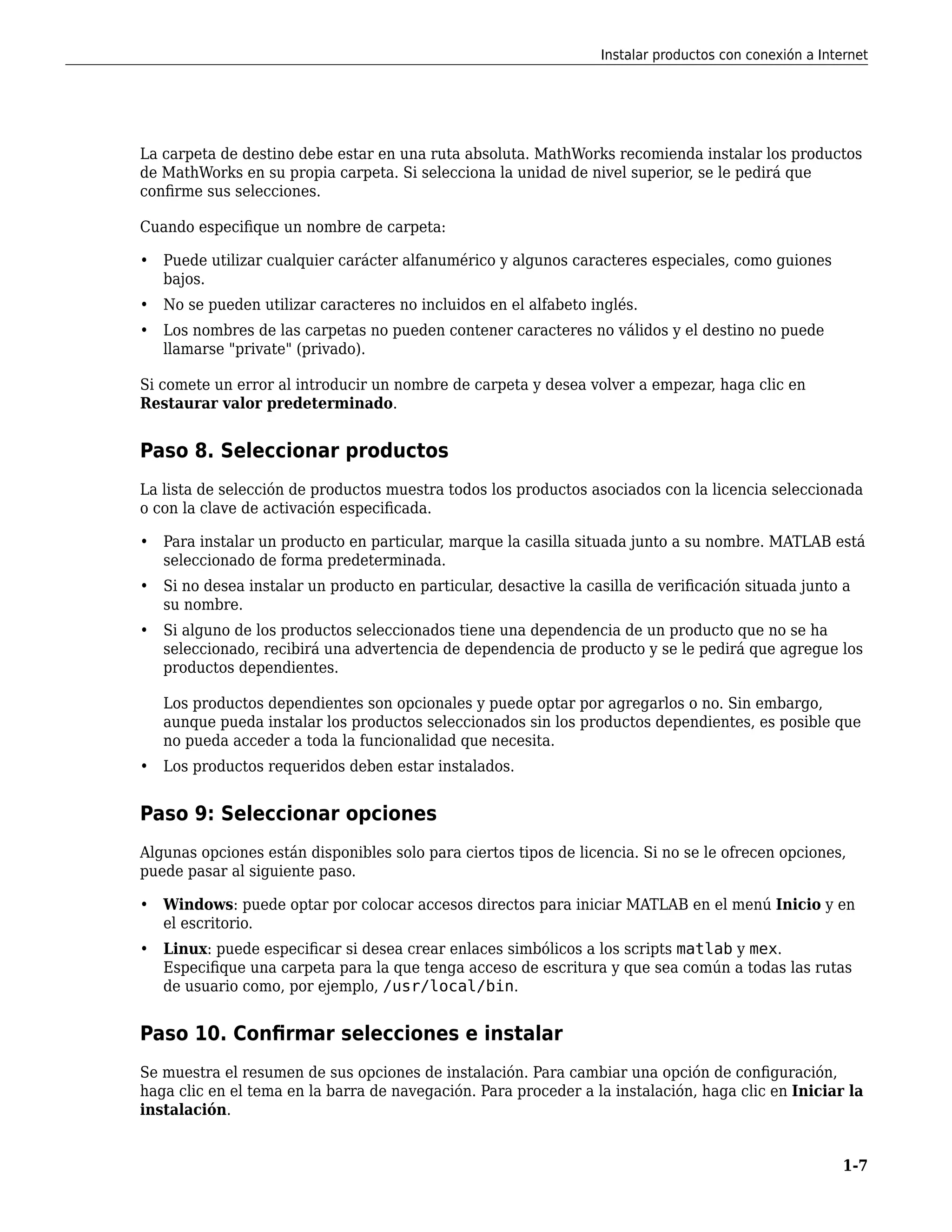La carpeta de destino debe estar en una ruta absoluta. MathWorks recomienda instalar los productos
de MathWorks en su propia carpeta. Si selecciona la unidad de nivel superior, se le pedirá que
confirme sus selecciones.
Cuando especifique un nombre de carpeta:
• Puede utilizar cualquier carácter alfanumérico y algunos caracteres especiales, como guiones
bajos.
• No se pueden utilizar caracteres no incluidos en el alfabeto inglés.
• Los nombres de las carpetas no pueden contener caracteres no válidos y el destino no puede
llamarse "private" (privado).
Si comete un error al introducir un nombre de carpeta y desea volver a empezar, haga clic en
Restaurar valor predeterminado.
Paso 8. Seleccionar productos
La lista de selección de productos muestra todos los productos asociados con la licencia seleccionada
o con la clave de activación especificada.
• Para instalar un producto en particular, marque la casilla situada junto a su nombre. MATLAB está
seleccionado de forma predeterminada.
• Si no desea instalar un producto en particular, desactive la casilla de verificación situada junto a
su nombre.
• Si alguno de los productos seleccionados tiene una dependencia de un producto que no se ha
seleccionado, recibirá una advertencia de dependencia de producto y se le pedirá que agregue los
productos dependientes.
Los productos dependientes son opcionales y puede optar por agregarlos o no. Sin embargo,
aunque pueda instalar los productos seleccionados sin los productos dependientes, es posible que
no pueda acceder a toda la funcionalidad que necesita.
• Los productos requeridos deben estar instalados.
Paso 9: Seleccionar opciones
Algunas opciones están disponibles solo para ciertos tipos de licencia. Si no se le ofrecen opciones,
puede pasar al siguiente paso.
• Windows: puede optar por colocar accesos directos para iniciar MATLAB en el menú Inicio y en
el escritorio.
• Linux: puede especificar si desea crear enlaces simbólicos a los scripts matlab y mex.
Especifique una carpeta para la que tenga acceso de escritura y que sea común a todas las rutas
de usuario como, por ejemplo, /usr/local/bin.
Paso 10. Confirmar selecciones e instalar
Se muestra el resumen de sus opciones de instalación. Para cambiar una opción de configuración,
haga clic en el tema en la barra de navegación. Para proceder a la instalación, haga clic en Iniciar la
instalación.
Instalar productos con conexión a Internet
1-7
 