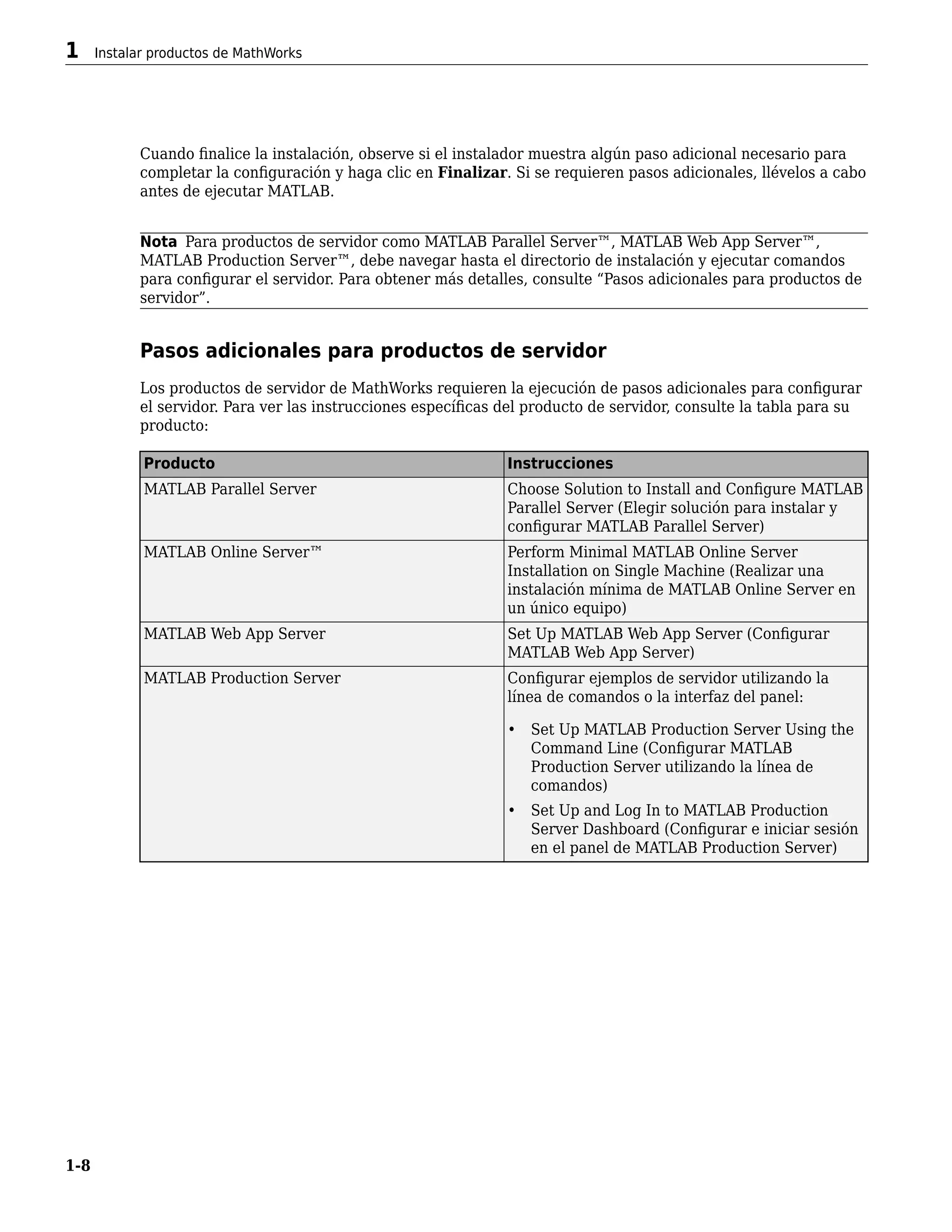 Cuando finalice la instalación, observe si el instalador muestra algún paso adicional necesario para
completar la configuración y haga clic en Finalizar. Si se requieren pasos adicionales, llévelos a cabo
antes de ejecutar MATLAB.
Nota Para productos de servidor como MATLAB Parallel Server™, MATLAB Web App Server™,
MATLAB Production Server™, debe navegar hasta el directorio de instalación y ejecutar comandos
para configurar el servidor. Para obtener más detalles, consulte “Pasos adicionales para productos de
servidor”.
Pasos adicionales para productos de servidor
Los productos de servidor de MathWorks requieren la ejecución de pasos adicionales para configurar
el servidor. Para ver las instrucciones específicas del producto de servidor, consulte la tabla para su
producto:
Producto Instrucciones
MATLAB Parallel Server Choose Solution to Install and Configure MATLAB
Parallel Server (Elegir solución para instalar y
configurar MATLAB Parallel Server)
MATLAB Online Server™ Perform Minimal MATLAB Online Server
Installation on Single Machine (Realizar una
instalación mínima de MATLAB Online Server en
un único equipo)
MATLAB Web App Server Set Up MATLAB Web App Server (Configurar
MATLAB Web App Server)
MATLAB Production Server Configurar ejemplos de servidor utilizando la
línea de comandos o la interfaz del panel:
• Set Up MATLAB Production Server Using the
Command Line (Configurar MATLAB
Production Server utilizando la línea de
comandos)
• Set Up and Log In to MATLAB Production
Server Dashboard (Configurar e iniciar sesión
en el panel de MATLAB Production Server)
1 Instalar productos de MathWorks
1-8
 