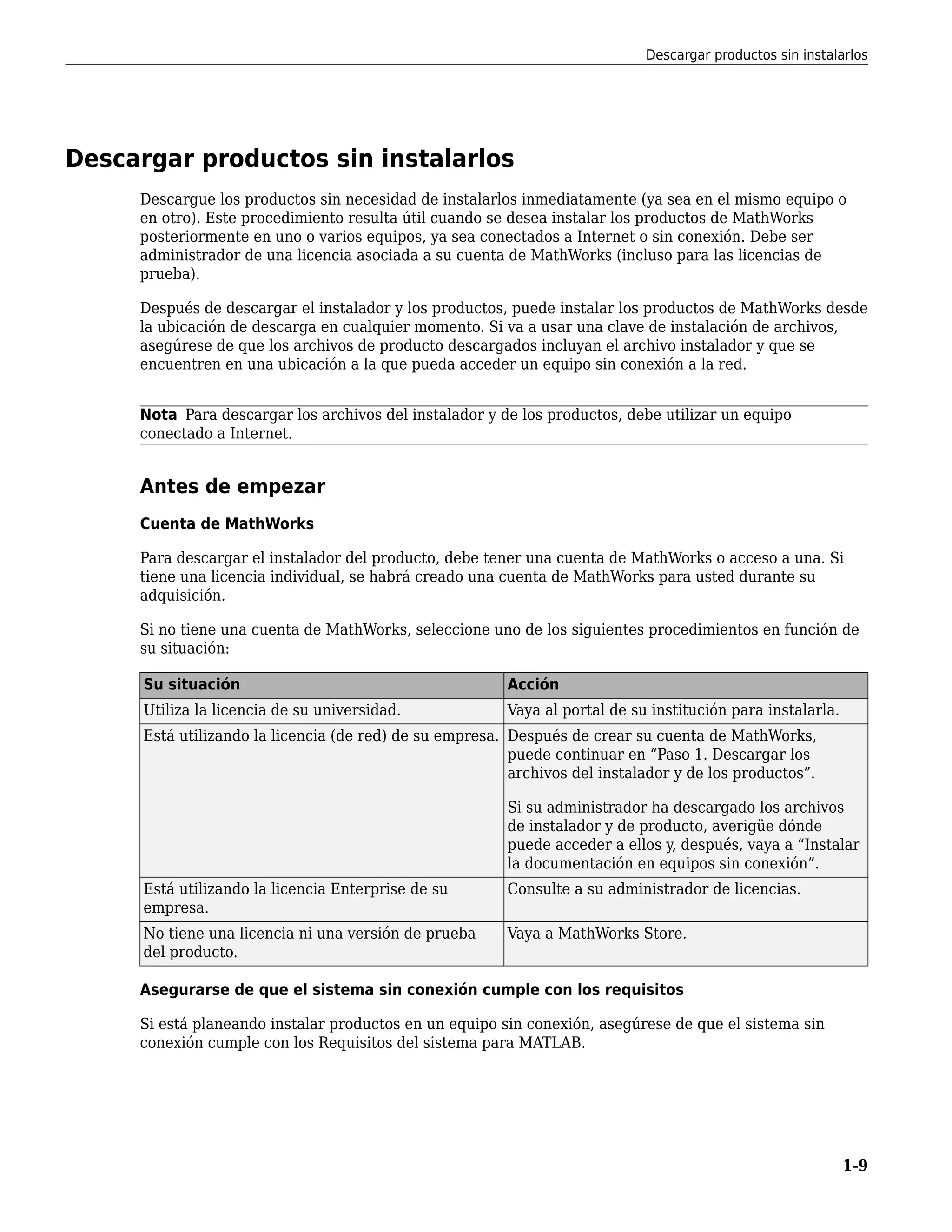 Descargar productos sin instalarlos
Descargue los productos sin necesidad de instalarlos inmediatamente (ya sea en el mismo equipo o
en otro). Este procedimiento resulta útil cuando se desea instalar los productos de MathWorks
posteriormente en uno o varios equipos, ya sea conectados a Internet o sin conexión. Debe ser
administrador de una licencia asociada a su cuenta de MathWorks (incluso para las licencias de
prueba).
Después de descargar el instalador y los productos, puede instalar los productos de MathWorks desde
la ubicación de descarga en cualquier momento. Si va a usar una clave de instalación de archivos,
asegúrese de que los archivos de producto descargados incluyan el archivo instalador y que se
encuentren en una ubicación a la que pueda acceder un equipo sin conexión a la red.
Nota Para descargar los archivos del instalador y de los productos, debe utilizar un equipo
conectado a Internet.
Antes de empezar
Cuenta de MathWorks
Para descargar el instalador del producto, debe tener una cuenta de MathWorks o acceso a una. Si
tiene una licencia individual, se habrá creado una cuenta de MathWorks para usted durante su
adquisición.
Si no tiene una cuenta de MathWorks, seleccione uno de los siguientes procedimientos en función de
su situación:
Su situación Acción
Utiliza la licencia de su universidad. Vaya al portal de su institución para instalarla.
Está utilizando la licencia (de red) de su empresa. Después de crear su cuenta de MathWorks,
puede continuar en “Paso 1. Descargar los
archivos del instalador y de los productos”.
Si su administrador ha descargado los archivos
de instalador y de producto, averigüe dónde
puede acceder a ellos y, después, vaya a “Instalar
la documentación en equipos sin conexión”.
Está utilizando la licencia Enterprise de su
empresa.
Consulte a su administrador de licencias.
No tiene una licencia ni una versión de prueba
del producto.
Vaya a MathWorks Store.
Asegurarse de que el sistema sin conexión cumple con los requisitos
Si está planeando instalar productos en un equipo sin conexión, asegúrese de que el sistema sin
conexión cumple con los Requisitos del sistema para MATLAB.
Descargar productos sin instalarlos
1-9
 