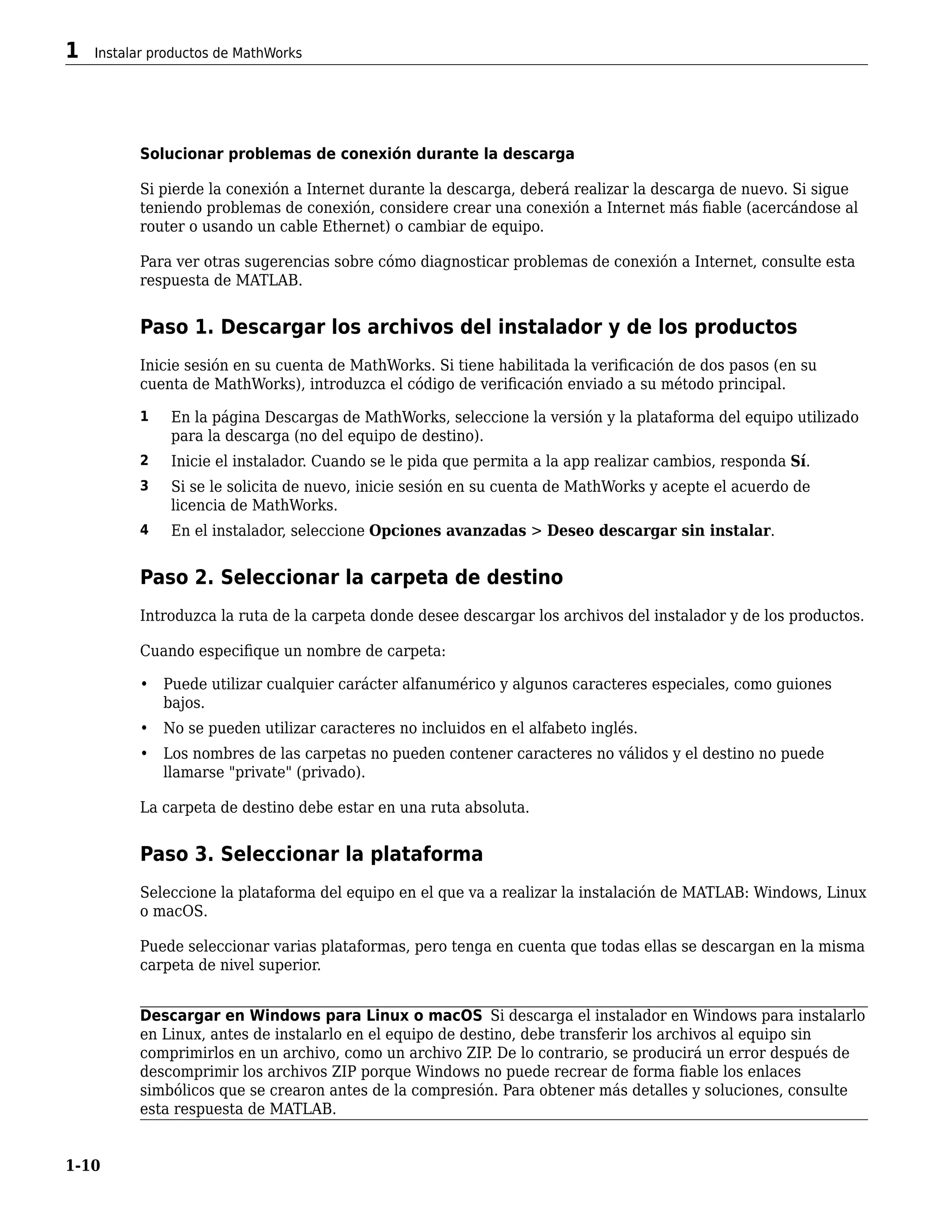 Solucionar problemas de conexión durante la descarga
Si pierde la conexión a Internet durante la descarga, deberá realizar la descarga de nuevo. Si sigue
teniendo problemas de conexión, considere crear una conexión a Internet más fiable (acercándose al
router o usando un cable Ethernet) o cambiar de equipo.
Para ver otras sugerencias sobre cómo diagnosticar problemas de conexión a Internet, consulte esta
respuesta de MATLAB.
Paso 1. Descargar los archivos del instalador y de los productos
Inicie sesión en su cuenta de MathWorks. Si tiene habilitada la verificación de dos pasos (en su
cuenta de MathWorks), introduzca el código de verificación enviado a su método principal.
1 En la página Descargas de MathWorks, seleccione la versión y la plataforma del equipo utilizado
para la descarga (no del equipo de destino).
2 Inicie el instalador. Cuando se le pida que permita a la app realizar cambios, responda Sí.
3 Si se le solicita de nuevo, inicie sesión en su cuenta de MathWorks y acepte el acuerdo de
licencia de MathWorks.
4 En el instalador, seleccione Opciones avanzadas > Deseo descargar sin instalar.
Paso 2. Seleccionar la carpeta de destino
Introduzca la ruta de la carpeta donde desee descargar los archivos del instalador y de los productos.
Cuando especifique un nombre de carpeta:
• Puede utilizar cualquier carácter alfanumérico y algunos caracteres especiales, como guiones
bajos.
• No se pueden utilizar caracteres no incluidos en el alfabeto inglés.
• Los nombres de las carpetas no pueden contener caracteres no válidos y el destino no puede
llamarse "private" (privado).
La carpeta de destino debe estar en una ruta absoluta.
Paso 3. Seleccionar la plataforma
Seleccione la plataforma del equipo en el que va a realizar la instalación de MATLAB: Windows, Linux
o macOS.
Puede seleccionar varias plataformas, pero tenga en cuenta que todas ellas se descargan en la misma
carpeta de nivel superior.
Descargar en Windows para Linux o macOS Si descarga el instalador en Windows para instalarlo
en Linux, antes de instalarlo en el equipo de destino, debe transferir los archivos al equipo sin
comprimirlos en un archivo, como un archivo ZIP
. De lo contrario, se producirá un error después de
descomprimir los archivos ZIP porque Windows no puede recrear de forma fiable los enlaces
simbólicos que se crearon antes de la compresión. Para obtener más detalles y soluciones, consulte
esta respuesta de MATLAB.
1 Instalar productos de MathWorks
1-10
 