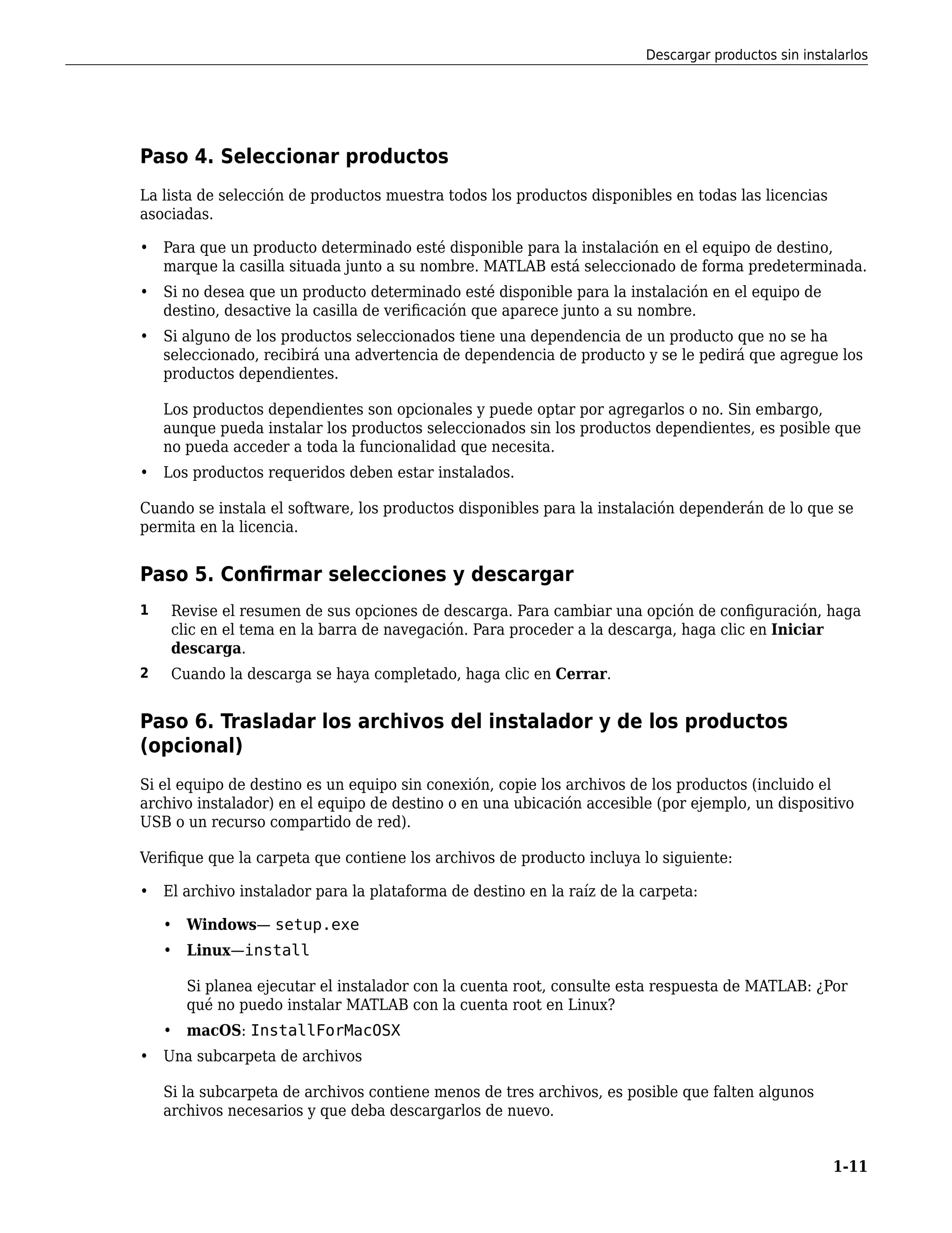 Paso 4. Seleccionar productos
La lista de selección de productos muestra todos los productos disponibles en todas las licencias
asociadas.
• Para que un producto determinado esté disponible para la instalación en el equipo de destino,
marque la casilla situada junto a su nombre. MATLAB está seleccionado de forma predeterminada.
• Si no desea que un producto determinado esté disponible para la instalación en el equipo de
destino, desactive la casilla de verificación que aparece junto a su nombre.
• Si alguno de los productos seleccionados tiene una dependencia de un producto que no se ha
seleccionado, recibirá una advertencia de dependencia de producto y se le pedirá que agregue los
productos dependientes.
Los productos dependientes son opcionales y puede optar por agregarlos o no. Sin embargo,
aunque pueda instalar los productos seleccionados sin los productos dependientes, es posible que
no pueda acceder a toda la funcionalidad que necesita.
• Los productos requeridos deben estar instalados.
Cuando se instala el software, los productos disponibles para la instalación dependerán de lo que se
permita en la licencia.
Paso 5. Confirmar selecciones y descargar
1 Revise el resumen de sus opciones de descarga. Para cambiar una opción de configuración, haga
clic en el tema en la barra de navegación. Para proceder a la descarga, haga clic en Iniciar
descarga.
2 Cuando la descarga se haya completado, haga clic en Cerrar.
Paso 6. Trasladar los archivos del instalador y de los productos
(opcional)
Si el equipo de destino es un equipo sin conexión, copie los archivos de los productos (incluido el
archivo instalador) en el equipo de destino o en una ubicación accesible (por ejemplo, un dispositivo
USB o un recurso compartido de red).
Verifique que la carpeta que contiene los archivos de producto incluya lo siguiente:
• El archivo instalador para la plataforma de destino en la raíz de la carpeta:
• Windows— setup.exe
• Linux—install
Si planea ejecutar el instalador con la cuenta root, consulte esta respuesta de MATLAB: ¿Por
qué no puedo instalar MATLAB con la cuenta root en Linux?
• macOS: InstallForMacOSX
• Una subcarpeta de archivos
Si la subcarpeta de archivos contiene menos de tres archivos, es posible que falten algunos
archivos necesarios y que deba descargarlos de nuevo.
Descargar productos sin instalarlos
1-11
 